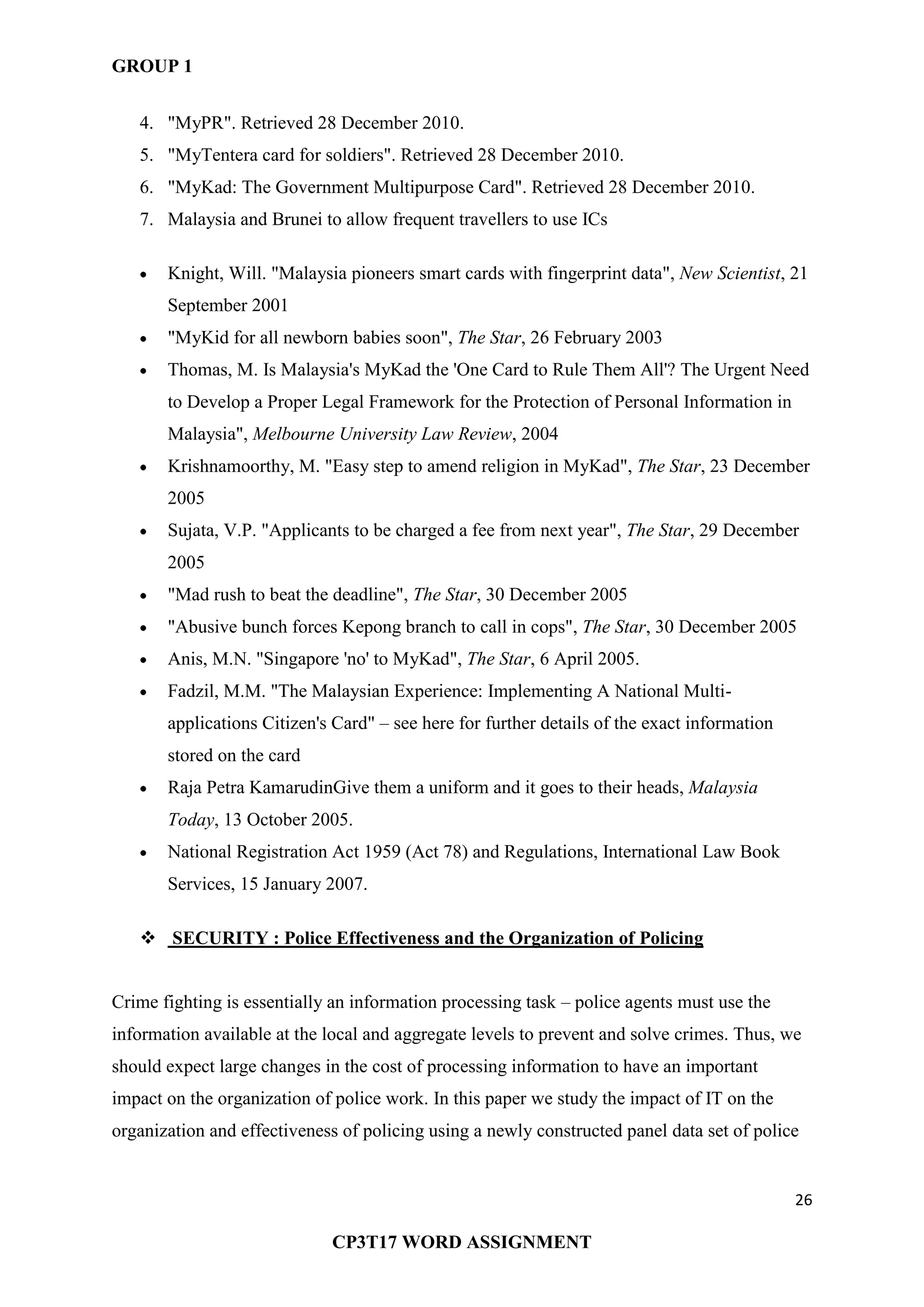 GROUP 1
26
CP3T17 WORD ASSIGNMENT
4. "MyPR". Retrieved 28 December 2010.
5. "MyTentera card for soldiers". Retrieved 28 December 2010.
6. "MyKad: The Government Multipurpose Card". Retrieved 28 December 2010.
7. Malaysia and Brunei to allow frequent travellers to use ICs
Knight, Will. "Malaysia pioneers smart cards with fingerprint data", New Scientist, 21
September 2001
"MyKid for all newborn babies soon", The Star, 26 February 2003
Thomas, M. Is Malaysia's MyKad the 'One Card to Rule Them All'? The Urgent Need
to Develop a Proper Legal Framework for the Protection of Personal Information in
Malaysia", Melbourne University Law Review, 2004
Krishnamoorthy, M. "Easy step to amend religion in MyKad", The Star, 23 December
2005
Sujata, V.P. "Applicants to be charged a fee from next year", The Star, 29 December
2005
"Mad rush to beat the deadline", The Star, 30 December 2005
"Abusive bunch forces Kepong branch to call in cops", The Star, 30 December 2005
Anis, M.N. "Singapore 'no' to MyKad", The Star, 6 April 2005.
Fadzil, M.M. "The Malaysian Experience: Implementing A National Multi-
applications Citizen's Card" – see here for further details of the exact information
stored on the card
Raja Petra KamarudinGive them a uniform and it goes to their heads, Malaysia
Today, 13 October 2005.
National Registration Act 1959 (Act 78) and Regulations, International Law Book
Services, 15 January 2007.
 SECURITY : Police Effectiveness and the Organization of Policing
Crime fighting is essentially an information processing task – police agents must use the
information available at the local and aggregate levels to prevent and solve crimes. Thus, we
should expect large changes in the cost of processing information to have an important
impact on the organization of police work. In this paper we study the impact of IT on the
organization and effectiveness of policing using a newly constructed panel data set of police
 