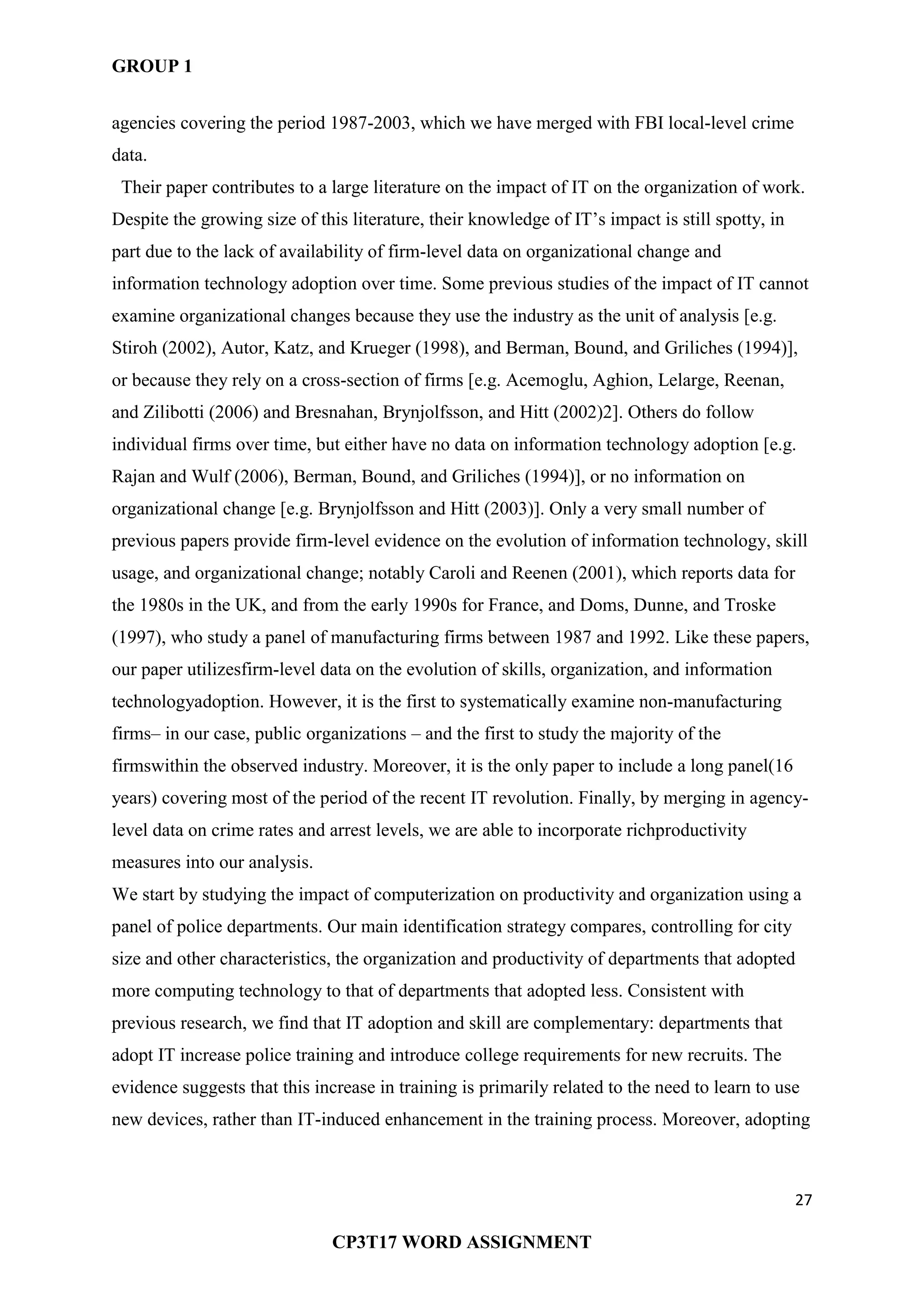 GROUP 1
27
CP3T17 WORD ASSIGNMENT
agencies covering the period 1987-2003, which we have merged with FBI local-level crime
data.
Their paper contributes to a large literature on the impact of IT on the organization of work.
Despite the growing size of this literature, their knowledge of IT‘s impact is still spotty, in
part due to the lack of availability of firm-level data on organizational change and
information technology adoption over time. Some previous studies of the impact of IT cannot
examine organizational changes because they use the industry as the unit of analysis [e.g.
Stiroh (2002), Autor, Katz, and Krueger (1998), and Berman, Bound, and Griliches (1994)],
or because they rely on a cross-section of firms [e.g. Acemoglu, Aghion, Lelarge, Reenan,
and Zilibotti (2006) and Bresnahan, Brynjolfsson, and Hitt (2002)2]. Others do follow
individual firms over time, but either have no data on information technology adoption [e.g.
Rajan and Wulf (2006), Berman, Bound, and Griliches (1994)], or no information on
organizational change [e.g. Brynjolfsson and Hitt (2003)]. Only a very small number of
previous papers provide firm-level evidence on the evolution of information technology, skill
usage, and organizational change; notably Caroli and Reenen (2001), which reports data for
the 1980s in the UK, and from the early 1990s for France, and Doms, Dunne, and Troske
(1997), who study a panel of manufacturing firms between 1987 and 1992. Like these papers,
our paper utilizesfirm-level data on the evolution of skills, organization, and information
technologyadoption. However, it is the first to systematically examine non-manufacturing
firms– in our case, public organizations – and the first to study the majority of the
firmswithin the observed industry. Moreover, it is the only paper to include a long panel(16
years) covering most of the period of the recent IT revolution. Finally, by merging in agency-
level data on crime rates and arrest levels, we are able to incorporate richproductivity
measures into our analysis.
We start by studying the impact of computerization on productivity and organization using a
panel of police departments. Our main identification strategy compares, controlling for city
size and other characteristics, the organization and productivity of departments that adopted
more computing technology to that of departments that adopted less. Consistent with
previous research, we find that IT adoption and skill are complementary: departments that
adopt IT increase police training and introduce college requirements for new recruits. The
evidence suggests that this increase in training is primarily related to the need to learn to use
new devices, rather than IT-induced enhancement in the training process. Moreover, adopting
 