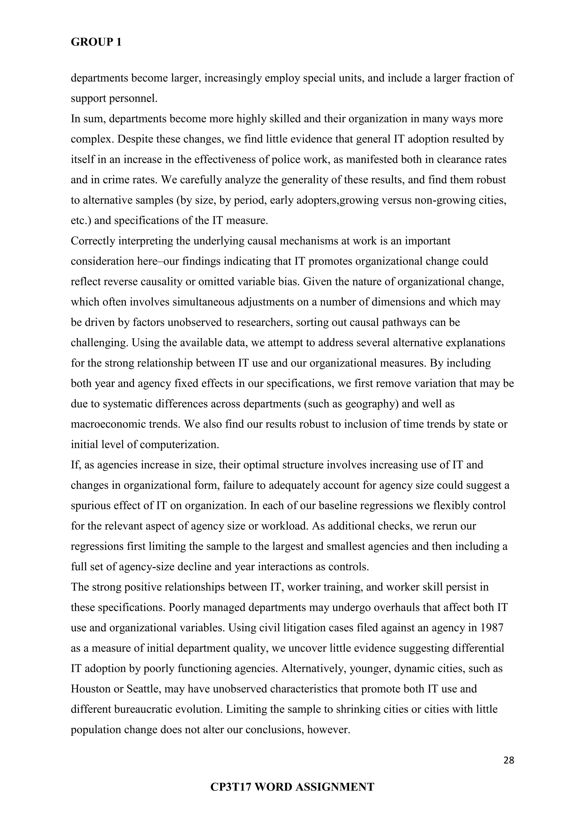 GROUP 1
28
CP3T17 WORD ASSIGNMENT
departments become larger, increasingly employ special units, and include a larger fraction of
support personnel.
In sum, departments become more highly skilled and their organization in many ways more
complex. Despite these changes, we find little evidence that general IT adoption resulted by
itself in an increase in the effectiveness of police work, as manifested both in clearance rates
and in crime rates. We carefully analyze the generality of these results, and find them robust
to alternative samples (by size, by period, early adopters,growing versus non-growing cities,
etc.) and specifications of the IT measure.
Correctly interpreting the underlying causal mechanisms at work is an important
consideration here–our findings indicating that IT promotes organizational change could
reflect reverse causality or omitted variable bias. Given the nature of organizational change,
which often involves simultaneous adjustments on a number of dimensions and which may
be driven by factors unobserved to researchers, sorting out causal pathways can be
challenging. Using the available data, we attempt to address several alternative explanations
for the strong relationship between IT use and our organizational measures. By including
both year and agency fixed effects in our specifications, we first remove variation that may be
due to systematic differences across departments (such as geography) and well as
macroeconomic trends. We also find our results robust to inclusion of time trends by state or
initial level of computerization.
If, as agencies increase in size, their optimal structure involves increasing use of IT and
changes in organizational form, failure to adequately account for agency size could suggest a
spurious effect of IT on organization. In each of our baseline regressions we flexibly control
for the relevant aspect of agency size or workload. As additional checks, we rerun our
regressions first limiting the sample to the largest and smallest agencies and then including a
full set of agency-size decline and year interactions as controls.
The strong positive relationships between IT, worker training, and worker skill persist in
these specifications. Poorly managed departments may undergo overhauls that affect both IT
use and organizational variables. Using civil litigation cases filed against an agency in 1987
as a measure of initial department quality, we uncover little evidence suggesting differential
IT adoption by poorly functioning agencies. Alternatively, younger, dynamic cities, such as
Houston or Seattle, may have unobserved characteristics that promote both IT use and
different bureaucratic evolution. Limiting the sample to shrinking cities or cities with little
population change does not alter our conclusions, however.
 