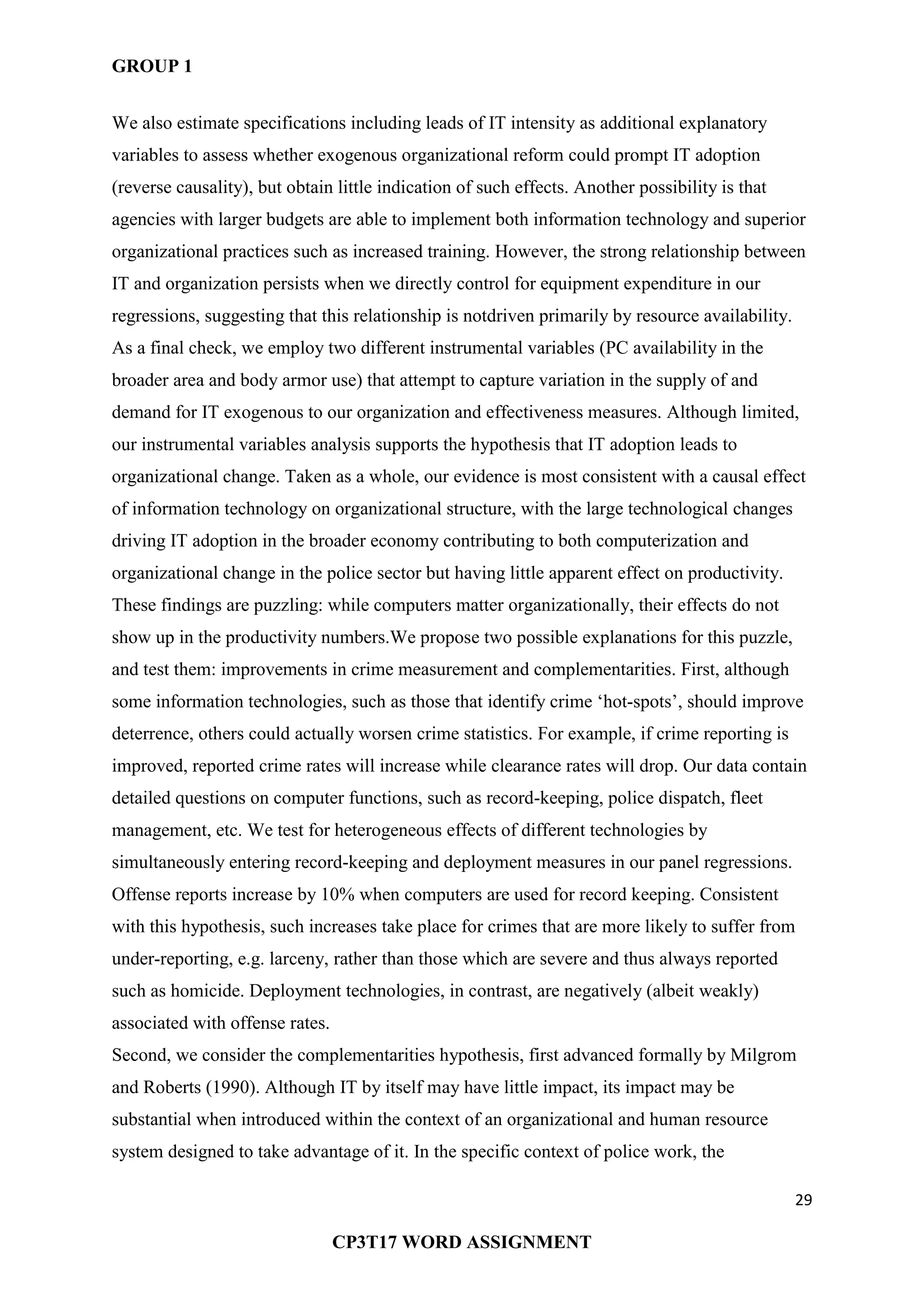 GROUP 1
29
CP3T17 WORD ASSIGNMENT
We also estimate specifications including leads of IT intensity as additional explanatory
variables to assess whether exogenous organizational reform could prompt IT adoption
(reverse causality), but obtain little indication of such effects. Another possibility is that
agencies with larger budgets are able to implement both information technology and superior
organizational practices such as increased training. However, the strong relationship between
IT and organization persists when we directly control for equipment expenditure in our
regressions, suggesting that this relationship is notdriven primarily by resource availability.
As a final check, we employ two different instrumental variables (PC availability in the
broader area and body armor use) that attempt to capture variation in the supply of and
demand for IT exogenous to our organization and effectiveness measures. Although limited,
our instrumental variables analysis supports the hypothesis that IT adoption leads to
organizational change. Taken as a whole, our evidence is most consistent with a causal effect
of information technology on organizational structure, with the large technological changes
driving IT adoption in the broader economy contributing to both computerization and
organizational change in the police sector but having little apparent effect on productivity.
These findings are puzzling: while computers matter organizationally, their effects do not
show up in the productivity numbers.We propose two possible explanations for this puzzle,
and test them: improvements in crime measurement and complementarities. First, although
some information technologies, such as those that identify crime ‗hot-spots‘, should improve
deterrence, others could actually worsen crime statistics. For example, if crime reporting is
improved, reported crime rates will increase while clearance rates will drop. Our data contain
detailed questions on computer functions, such as record-keeping, police dispatch, fleet
management, etc. We test for heterogeneous effects of different technologies by
simultaneously entering record-keeping and deployment measures in our panel regressions.
Offense reports increase by 10% when computers are used for record keeping. Consistent
with this hypothesis, such increases take place for crimes that are more likely to suffer from
under-reporting, e.g. larceny, rather than those which are severe and thus always reported
such as homicide. Deployment technologies, in contrast, are negatively (albeit weakly)
associated with offense rates.
Second, we consider the complementarities hypothesis, first advanced formally by Milgrom
and Roberts (1990). Although IT by itself may have little impact, its impact may be
substantial when introduced within the context of an organizational and human resource
system designed to take advantage of it. In the specific context of police work, the
 
