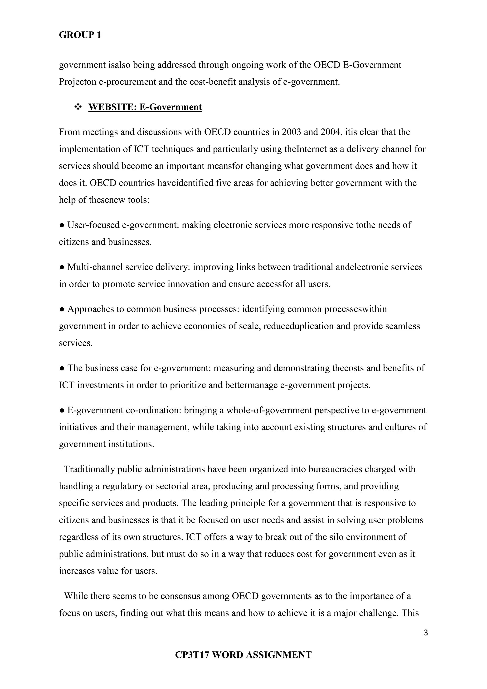 GROUP 1
3
CP3T17 WORD ASSIGNMENT
government isalso being addressed through ongoing work of the OECD E-Government
Projecton e-procurement and the cost-benefit analysis of e-government.
 WEBSITE: E-Government
From meetings and discussions with OECD countries in 2003 and 2004, itis clear that the
implementation of ICT techniques and particularly using theInternet as a delivery channel for
services should become an important meansfor changing what government does and how it
does it. OECD countries haveidentified five areas for achieving better government with the
help of thesenew tools:
● User-focused e-government: making electronic services more responsive tothe needs of
citizens and businesses.
● Multi-channel service delivery: improving links between traditional andelectronic services
in order to promote service innovation and ensure accessfor all users.
● Approaches to common business processes: identifying common processeswithin
government in order to achieve economies of scale, reduceduplication and provide seamless
services.
● The business case for e-government: measuring and demonstrating thecosts and benefits of
ICT investments in order to prioritize and bettermanage e-government projects.
● E-government co-ordination: bringing a whole-of-government perspective to e-government
initiatives and their management, while taking into account existing structures and cultures of
government institutions.
Traditionally public administrations have been organized into bureaucracies charged with
handling a regulatory or sectorial area, producing and processing forms, and providing
specific services and products. The leading principle for a government that is responsive to
citizens and businesses is that it be focused on user needs and assist in solving user problems
regardless of its own structures. ICT offers a way to break out of the silo environment of
public administrations, but must do so in a way that reduces cost for government even as it
increases value for users.
While there seems to be consensus among OECD governments as to the importance of a
focus on users, finding out what this means and how to achieve it is a major challenge. This
 