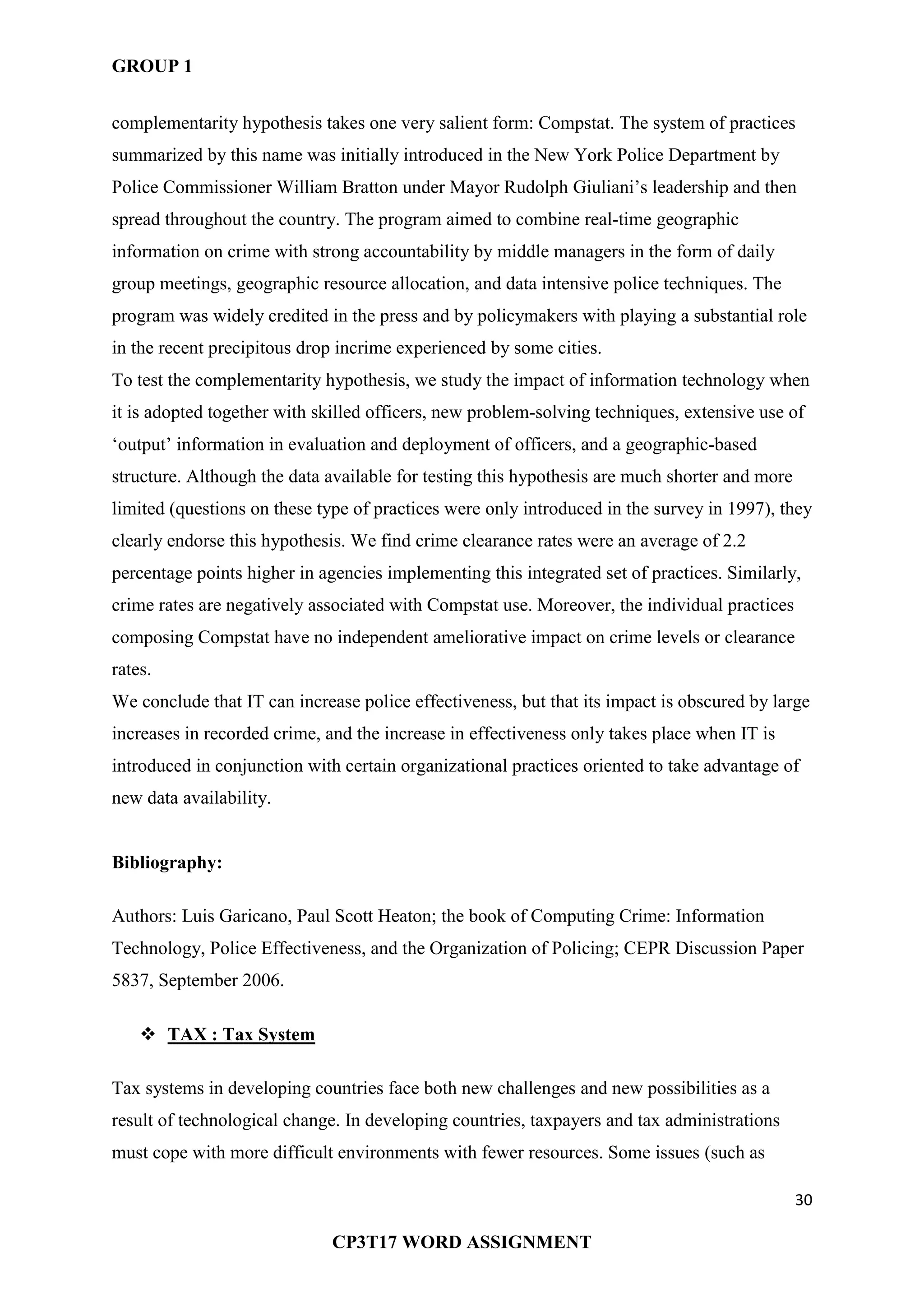 GROUP 1
30
CP3T17 WORD ASSIGNMENT
complementarity hypothesis takes one very salient form: Compstat. The system of practices
summarized by this name was initially introduced in the New York Police Department by
Police Commissioner William Bratton under Mayor Rudolph Giuliani‘s leadership and then
spread throughout the country. The program aimed to combine real-time geographic
information on crime with strong accountability by middle managers in the form of daily
group meetings, geographic resource allocation, and data intensive police techniques. The
program was widely credited in the press and by policymakers with playing a substantial role
in the recent precipitous drop incrime experienced by some cities.
To test the complementarity hypothesis, we study the impact of information technology when
it is adopted together with skilled officers, new problem-solving techniques, extensive use of
‗output‘ information in evaluation and deployment of officers, and a geographic-based
structure. Although the data available for testing this hypothesis are much shorter and more
limited (questions on these type of practices were only introduced in the survey in 1997), they
clearly endorse this hypothesis. We find crime clearance rates were an average of 2.2
percentage points higher in agencies implementing this integrated set of practices. Similarly,
crime rates are negatively associated with Compstat use. Moreover, the individual practices
composing Compstat have no independent ameliorative impact on crime levels or clearance
rates.
We conclude that IT can increase police effectiveness, but that its impact is obscured by large
increases in recorded crime, and the increase in effectiveness only takes place when IT is
introduced in conjunction with certain organizational practices oriented to take advantage of
new data availability.
Bibliography:
Authors: Luis Garicano, Paul Scott Heaton; the book of Computing Crime: Information
Technology, Police Effectiveness, and the Organization of Policing; CEPR Discussion Paper
5837, September 2006.
 TAX : Tax System
Tax systems in developing countries face both new challenges and new possibilities as a
result of technological change. In developing countries, taxpayers and tax administrations
must cope with more difficult environments with fewer resources. Some issues (such as
 