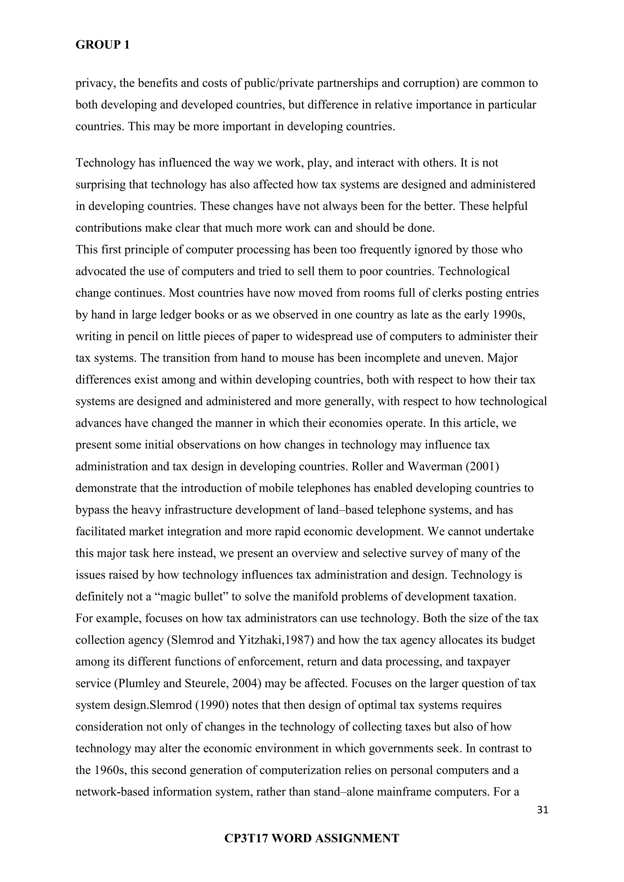 GROUP 1
31
CP3T17 WORD ASSIGNMENT
privacy, the benefits and costs of public/private partnerships and corruption) are common to
both developing and developed countries, but difference in relative importance in particular
countries. This may be more important in developing countries.
Technology has influenced the way we work, play, and interact with others. It is not
surprising that technology has also affected how tax systems are designed and administered
in developing countries. These changes have not always been for the better. These helpful
contributions make clear that much more work can and should be done.
This first principle of computer processing has been too frequently ignored by those who
advocated the use of computers and tried to sell them to poor countries. Technological
change continues. Most countries have now moved from rooms full of clerks posting entries
by hand in large ledger books or as we observed in one country as late as the early 1990s,
writing in pencil on little pieces of paper to widespread use of computers to administer their
tax systems. The transition from hand to mouse has been incomplete and uneven. Major
differences exist among and within developing countries, both with respect to how their tax
systems are designed and administered and more generally, with respect to how technological
advances have changed the manner in which their economies operate. In this article, we
present some initial observations on how changes in technology may influence tax
administration and tax design in developing countries. Roller and Waverman (2001)
demonstrate that the introduction of mobile telephones has enabled developing countries to
bypass the heavy infrastructure development of land–based telephone systems, and has
facilitated market integration and more rapid economic development. We cannot undertake
this major task here instead, we present an overview and selective survey of many of the
issues raised by how technology influences tax administration and design. Technology is
definitely not a ―magic bullet‖ to solve the manifold problems of development taxation.
For example, focuses on how tax administrators can use technology. Both the size of the tax
collection agency (Slemrod and Yitzhaki,1987) and how the tax agency allocates its budget
among its different functions of enforcement, return and data processing, and taxpayer
service (Plumley and Steurele, 2004) may be affected. Focuses on the larger question of tax
system design.Slemrod (1990) notes that then design of optimal tax systems requires
consideration not only of changes in the technology of collecting taxes but also of how
technology may alter the economic environment in which governments seek. In contrast to
the 1960s, this second generation of computerization relies on personal computers and a
network-based information system, rather than stand–alone mainframe computers. For a
 