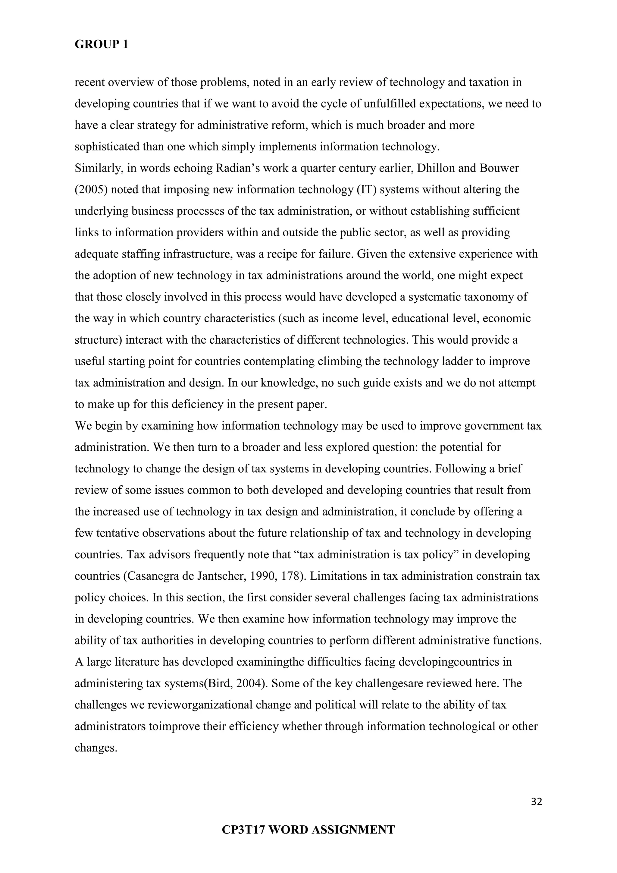 GROUP 1
32
CP3T17 WORD ASSIGNMENT
recent overview of those problems, noted in an early review of technology and taxation in
developing countries that if we want to avoid the cycle of unfulfilled expectations, we need to
have a clear strategy for administrative reform, which is much broader and more
sophisticated than one which simply implements information technology.
Similarly, in words echoing Radian‘s work a quarter century earlier, Dhillon and Bouwer
(2005) noted that imposing new information technology (IT) systems without altering the
underlying business processes of the tax administration, or without establishing sufficient
links to information providers within and outside the public sector, as well as providing
adequate staffing infrastructure, was a recipe for failure. Given the extensive experience with
the adoption of new technology in tax administrations around the world, one might expect
that those closely involved in this process would have developed a systematic taxonomy of
the way in which country characteristics (such as income level, educational level, economic
structure) interact with the characteristics of different technologies. This would provide a
useful starting point for countries contemplating climbing the technology ladder to improve
tax administration and design. In our knowledge, no such guide exists and we do not attempt
to make up for this deficiency in the present paper.
We begin by examining how information technology may be used to improve government tax
administration. We then turn to a broader and less explored question: the potential for
technology to change the design of tax systems in developing countries. Following a brief
review of some issues common to both developed and developing countries that result from
the increased use of technology in tax design and administration, it conclude by offering a
few tentative observations about the future relationship of tax and technology in developing
countries. Tax advisors frequently note that ―tax administration is tax policy‖ in developing
countries (Casanegra de Jantscher, 1990, 178). Limitations in tax administration constrain tax
policy choices. In this section, the first consider several challenges facing tax administrations
in developing countries. We then examine how information technology may improve the
ability of tax authorities in developing countries to perform different administrative functions.
A large literature has developed examiningthe difficulties facing developingcountries in
administering tax systems(Bird, 2004). Some of the key challengesare reviewed here. The
challenges we revieworganizational change and political will relate to the ability of tax
administrators toimprove their efficiency whether through information technological or other
changes.
 