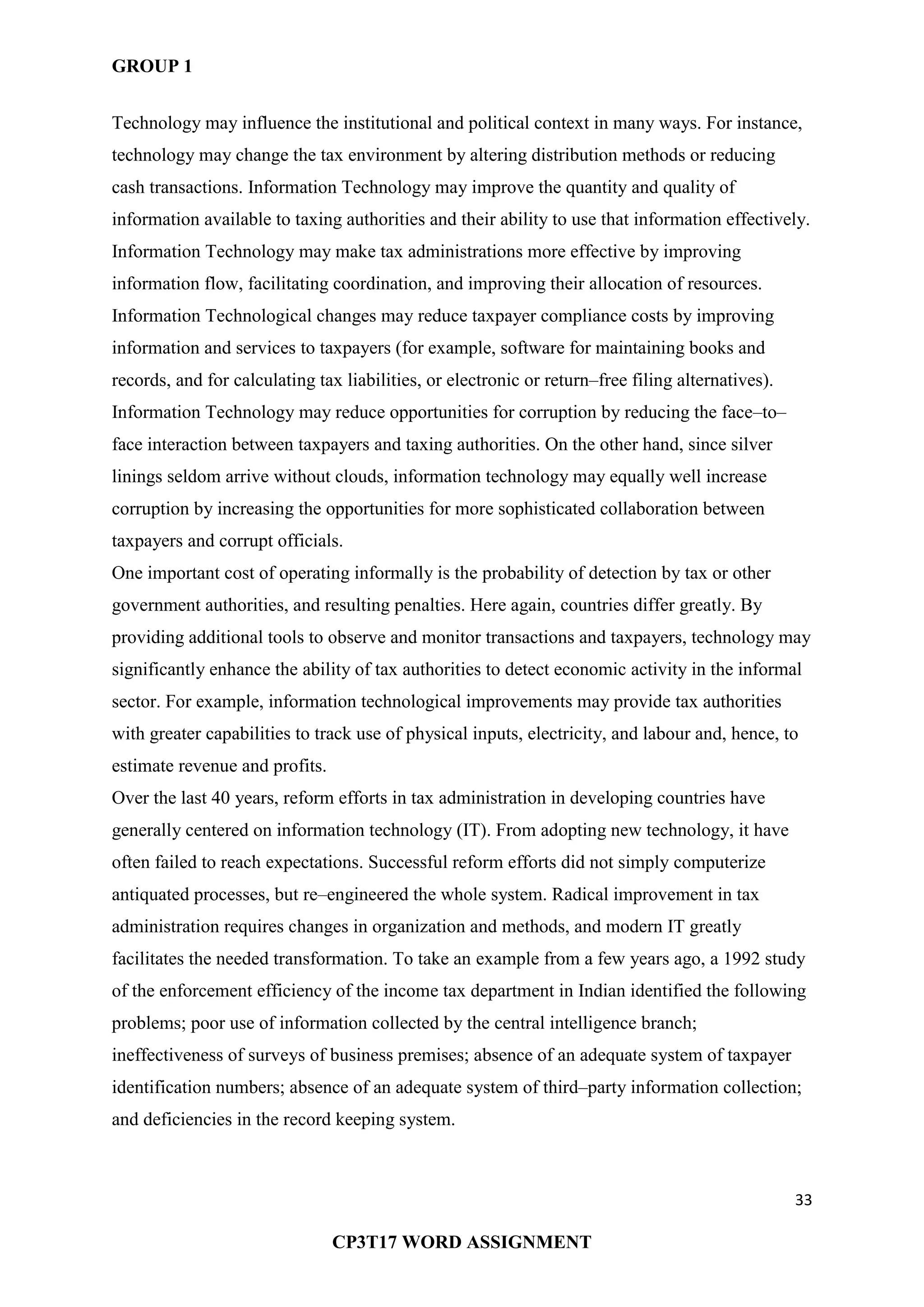 GROUP 1
33
CP3T17 WORD ASSIGNMENT
Technology may influence the institutional and political context in many ways. For instance,
technology may change the tax environment by altering distribution methods or reducing
cash transactions. Information Technology may improve the quantity and quality of
information available to taxing authorities and their ability to use that information effectively.
Information Technology may make tax administrations more effective by improving
information flow, facilitating coordination, and improving their allocation of resources.
Information Technological changes may reduce taxpayer compliance costs by improving
information and services to taxpayers (for example, software for maintaining books and
records, and for calculating tax liabilities, or electronic or return–free filing alternatives).
Information Technology may reduce opportunities for corruption by reducing the face–to–
face interaction between taxpayers and taxing authorities. On the other hand, since silver
linings seldom arrive without clouds, information technology may equally well increase
corruption by increasing the opportunities for more sophisticated collaboration between
taxpayers and corrupt officials.
One important cost of operating informally is the probability of detection by tax or other
government authorities, and resulting penalties. Here again, countries differ greatly. By
providing additional tools to observe and monitor transactions and taxpayers, technology may
significantly enhance the ability of tax authorities to detect economic activity in the informal
sector. For example, information technological improvements may provide tax authorities
with greater capabilities to track use of physical inputs, electricity, and labour and, hence, to
estimate revenue and profits.
Over the last 40 years, reform efforts in tax administration in developing countries have
generally centered on information technology (IT). From adopting new technology, it have
often failed to reach expectations. Successful reform efforts did not simply computerize
antiquated processes, but re–engineered the whole system. Radical improvement in tax
administration requires changes in organization and methods, and modern IT greatly
facilitates the needed transformation. To take an example from a few years ago, a 1992 study
of the enforcement efficiency of the income tax department in Indian identified the following
problems; poor use of information collected by the central intelligence branch;
ineffectiveness of surveys of business premises; absence of an adequate system of taxpayer
identification numbers; absence of an adequate system of third–party information collection;
and deficiencies in the record keeping system.
 