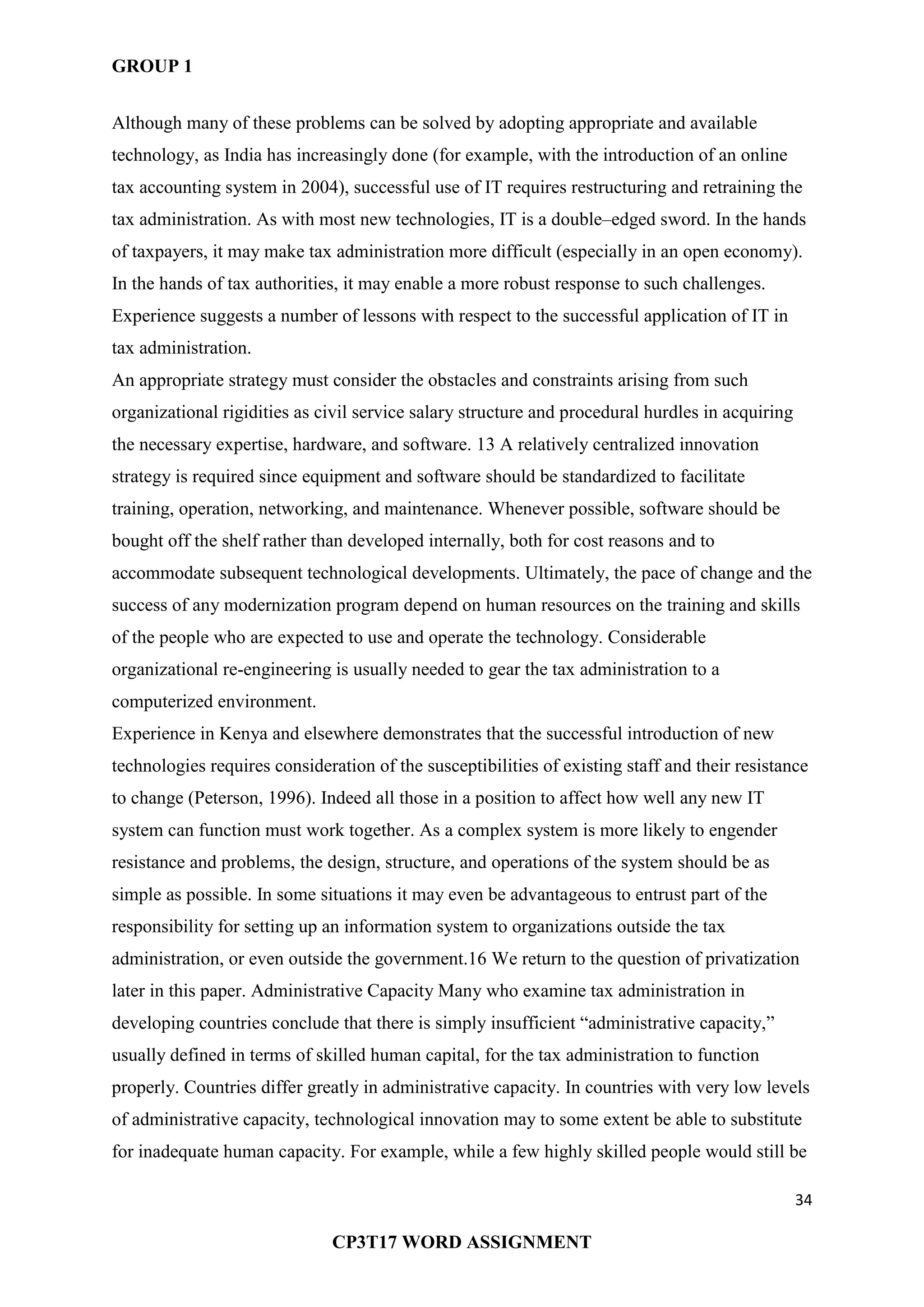 GROUP 1
34
CP3T17 WORD ASSIGNMENT
Although many of these problems can be solved by adopting appropriate and available
technology, as India has increasingly done (for example, with the introduction of an online
tax accounting system in 2004), successful use of IT requires restructuring and retraining the
tax administration. As with most new technologies, IT is a double–edged sword. In the hands
of taxpayers, it may make tax administration more difficult (especially in an open economy).
In the hands of tax authorities, it may enable a more robust response to such challenges.
Experience suggests a number of lessons with respect to the successful application of IT in
tax administration.
An appropriate strategy must consider the obstacles and constraints arising from such
organizational rigidities as civil service salary structure and procedural hurdles in acquiring
the necessary expertise, hardware, and software. 13 A relatively centralized innovation
strategy is required since equipment and software should be standardized to facilitate
training, operation, networking, and maintenance. Whenever possible, software should be
bought off the shelf rather than developed internally, both for cost reasons and to
accommodate subsequent technological developments. Ultimately, the pace of change and the
success of any modernization program depend on human resources on the training and skills
of the people who are expected to use and operate the technology. Considerable
organizational re-engineering is usually needed to gear the tax administration to a
computerized environment.
Experience in Kenya and elsewhere demonstrates that the successful introduction of new
technologies requires consideration of the susceptibilities of existing staff and their resistance
to change (Peterson, 1996). Indeed all those in a position to affect how well any new IT
system can function must work together. As a complex system is more likely to engender
resistance and problems, the design, structure, and operations of the system should be as
simple as possible. In some situations it may even be advantageous to entrust part of the
responsibility for setting up an information system to organizations outside the tax
administration, or even outside the government.16 We return to the question of privatization
later in this paper. Administrative Capacity Many who examine tax administration in
developing countries conclude that there is simply insufficient ―administrative capacity,‖
usually defined in terms of skilled human capital, for the tax administration to function
properly. Countries differ greatly in administrative capacity. In countries with very low levels
of administrative capacity, technological innovation may to some extent be able to substitute
for inadequate human capacity. For example, while a few highly skilled people would still be
 