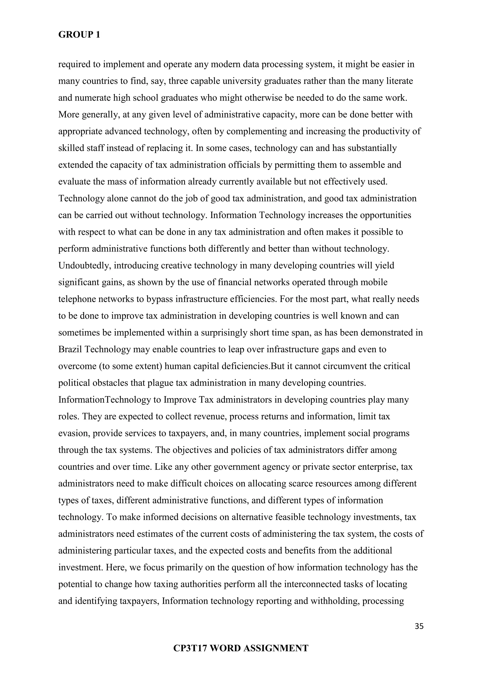 GROUP 1
35
CP3T17 WORD ASSIGNMENT
required to implement and operate any modern data processing system, it might be easier in
many countries to find, say, three capable university graduates rather than the many literate
and numerate high school graduates who might otherwise be needed to do the same work.
More generally, at any given level of administrative capacity, more can be done better with
appropriate advanced technology, often by complementing and increasing the productivity of
skilled staff instead of replacing it. In some cases, technology can and has substantially
extended the capacity of tax administration officials by permitting them to assemble and
evaluate the mass of information already currently available but not effectively used.
Technology alone cannot do the job of good tax administration, and good tax administration
can be carried out without technology. Information Technology increases the opportunities
with respect to what can be done in any tax administration and often makes it possible to
perform administrative functions both differently and better than without technology.
Undoubtedly, introducing creative technology in many developing countries will yield
significant gains, as shown by the use of financial networks operated through mobile
telephone networks to bypass infrastructure efficiencies. For the most part, what really needs
to be done to improve tax administration in developing countries is well known and can
sometimes be implemented within a surprisingly short time span, as has been demonstrated in
Brazil Technology may enable countries to leap over infrastructure gaps and even to
overcome (to some extent) human capital deficiencies.But it cannot circumvent the critical
political obstacles that plague tax administration in many developing countries.
InformationTechnology to Improve Tax administrators in developing countries play many
roles. They are expected to collect revenue, process returns and information, limit tax
evasion, provide services to taxpayers, and, in many countries, implement social programs
through the tax systems. The objectives and policies of tax administrators differ among
countries and over time. Like any other government agency or private sector enterprise, tax
administrators need to make difficult choices on allocating scarce resources among different
types of taxes, different administrative functions, and different types of information
technology. To make informed decisions on alternative feasible technology investments, tax
administrators need estimates of the current costs of administering the tax system, the costs of
administering particular taxes, and the expected costs and benefits from the additional
investment. Here, we focus primarily on the question of how information technology has the
potential to change how taxing authorities perform all the interconnected tasks of locating
and identifying taxpayers, Information technology reporting and withholding, processing
 