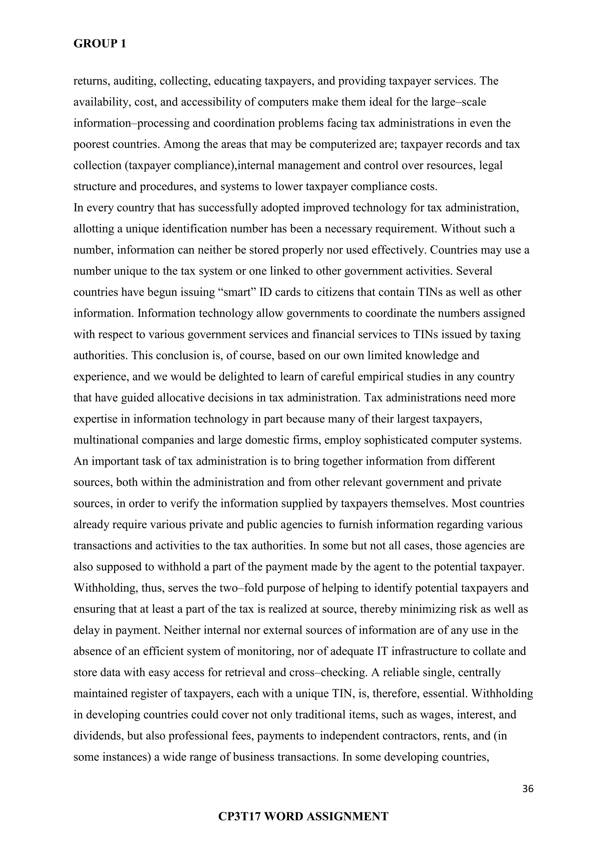 GROUP 1
36
CP3T17 WORD ASSIGNMENT
returns, auditing, collecting, educating taxpayers, and providing taxpayer services. The
availability, cost, and accessibility of computers make them ideal for the large–scale
information–processing and coordination problems facing tax administrations in even the
poorest countries. Among the areas that may be computerized are; taxpayer records and tax
collection (taxpayer compliance),internal management and control over resources, legal
structure and procedures, and systems to lower taxpayer compliance costs.
In every country that has successfully adopted improved technology for tax administration,
allotting a unique identification number has been a necessary requirement. Without such a
number, information can neither be stored properly nor used effectively. Countries may use a
number unique to the tax system or one linked to other government activities. Several
countries have begun issuing ―smart‖ ID cards to citizens that contain TINs as well as other
information. Information technology allow governments to coordinate the numbers assigned
with respect to various government services and financial services to TINs issued by taxing
authorities. This conclusion is, of course, based on our own limited knowledge and
experience, and we would be delighted to learn of careful empirical studies in any country
that have guided allocative decisions in tax administration. Tax administrations need more
expertise in information technology in part because many of their largest taxpayers,
multinational companies and large domestic firms, employ sophisticated computer systems.
An important task of tax administration is to bring together information from different
sources, both within the administration and from other relevant government and private
sources, in order to verify the information supplied by taxpayers themselves. Most countries
already require various private and public agencies to furnish information regarding various
transactions and activities to the tax authorities. In some but not all cases, those agencies are
also supposed to withhold a part of the payment made by the agent to the potential taxpayer.
Withholding, thus, serves the two–fold purpose of helping to identify potential taxpayers and
ensuring that at least a part of the tax is realized at source, thereby minimizing risk as well as
delay in payment. Neither internal nor external sources of information are of any use in the
absence of an efficient system of monitoring, nor of adequate IT infrastructure to collate and
store data with easy access for retrieval and cross–checking. A reliable single, centrally
maintained register of taxpayers, each with a unique TIN, is, therefore, essential. Withholding
in developing countries could cover not only traditional items, such as wages, interest, and
dividends, but also professional fees, payments to independent contractors, rents, and (in
some instances) a wide range of business transactions. In some developing countries,
 