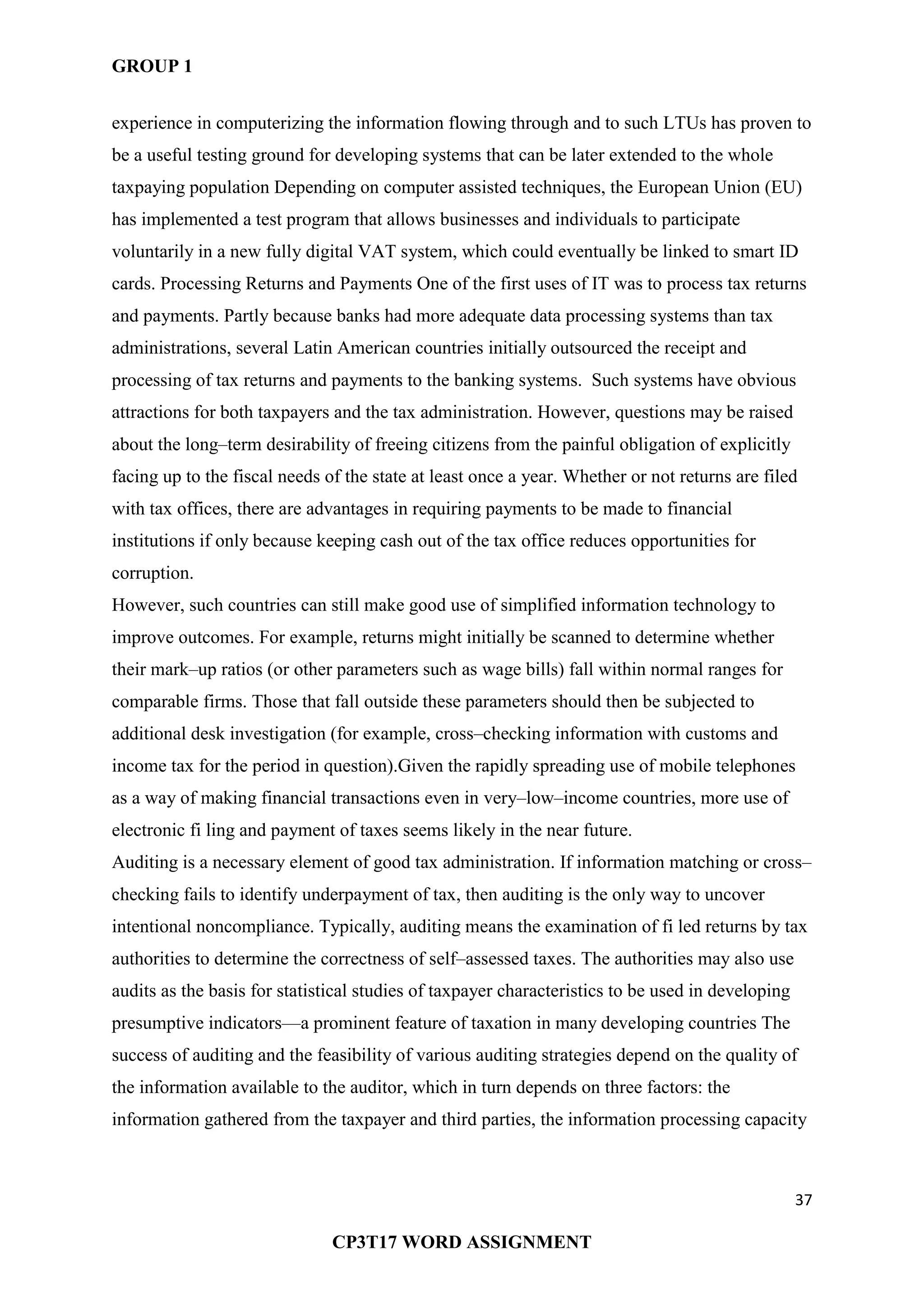 GROUP 1
37
CP3T17 WORD ASSIGNMENT
experience in computerizing the information flowing through and to such LTUs has proven to
be a useful testing ground for developing systems that can be later extended to the whole
taxpaying population Depending on computer assisted techniques, the European Union (EU)
has implemented a test program that allows businesses and individuals to participate
voluntarily in a new fully digital VAT system, which could eventually be linked to smart ID
cards. Processing Returns and Payments One of the first uses of IT was to process tax returns
and payments. Partly because banks had more adequate data processing systems than tax
administrations, several Latin American countries initially outsourced the receipt and
processing of tax returns and payments to the banking systems. Such systems have obvious
attractions for both taxpayers and the tax administration. However, questions may be raised
about the long–term desirability of freeing citizens from the painful obligation of explicitly
facing up to the fiscal needs of the state at least once a year. Whether or not returns are filed
with tax offices, there are advantages in requiring payments to be made to financial
institutions if only because keeping cash out of the tax office reduces opportunities for
corruption.
However, such countries can still make good use of simplified information technology to
improve outcomes. For example, returns might initially be scanned to determine whether
their mark–up ratios (or other parameters such as wage bills) fall within normal ranges for
comparable firms. Those that fall outside these parameters should then be subjected to
additional desk investigation (for example, cross–checking information with customs and
income tax for the period in question).Given the rapidly spreading use of mobile telephones
as a way of making financial transactions even in very–low–income countries, more use of
electronic fi ling and payment of taxes seems likely in the near future.
Auditing is a necessary element of good tax administration. If information matching or cross–
checking fails to identify underpayment of tax, then auditing is the only way to uncover
intentional noncompliance. Typically, auditing means the examination of fi led returns by tax
authorities to determine the correctness of self–assessed taxes. The authorities may also use
audits as the basis for statistical studies of taxpayer characteristics to be used in developing
presumptive indicators—a prominent feature of taxation in many developing countries The
success of auditing and the feasibility of various auditing strategies depend on the quality of
the information available to the auditor, which in turn depends on three factors: the
information gathered from the taxpayer and third parties, the information processing capacity
 