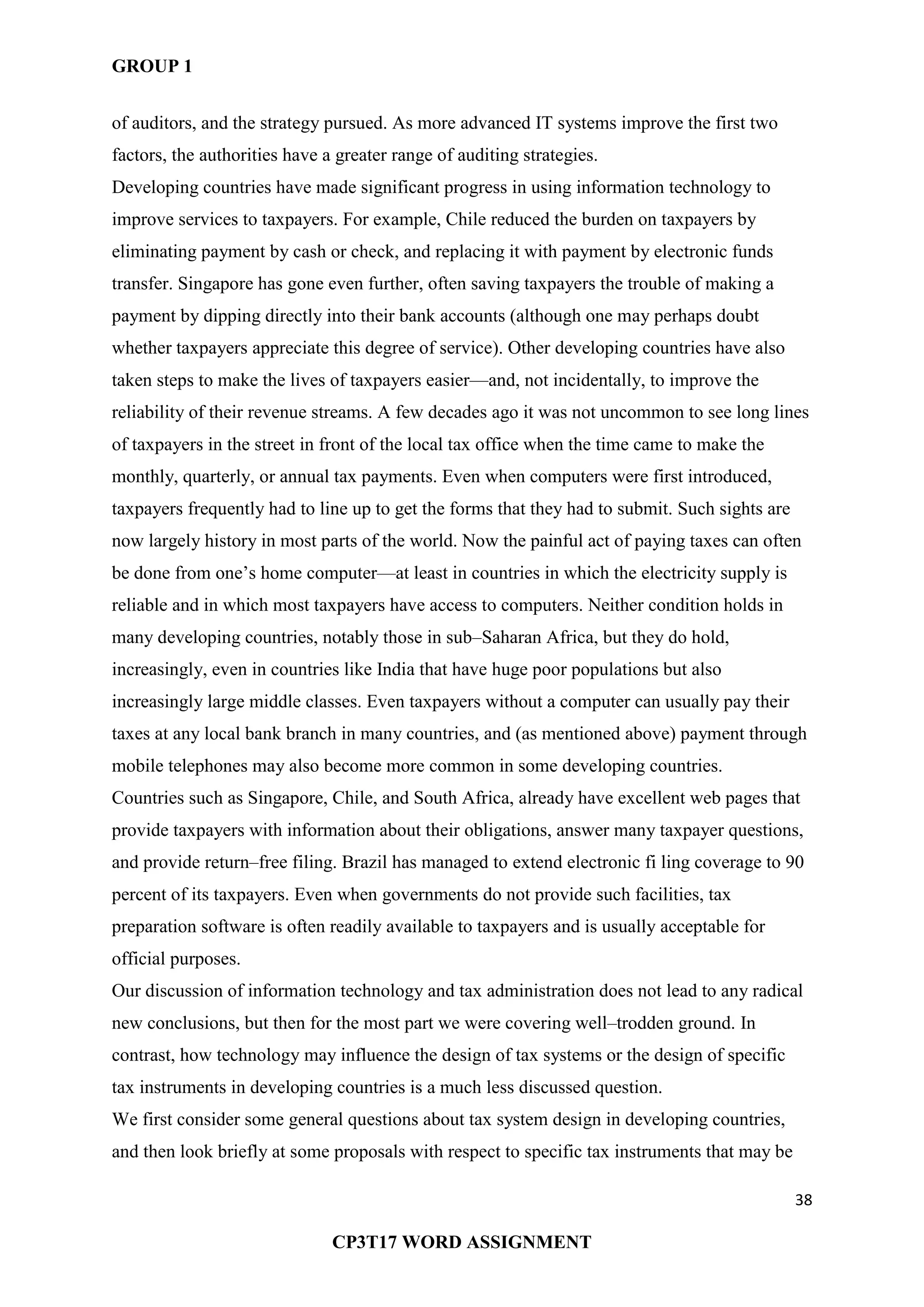 GROUP 1
38
CP3T17 WORD ASSIGNMENT
of auditors, and the strategy pursued. As more advanced IT systems improve the first two
factors, the authorities have a greater range of auditing strategies.
Developing countries have made significant progress in using information technology to
improve services to taxpayers. For example, Chile reduced the burden on taxpayers by
eliminating payment by cash or check, and replacing it with payment by electronic funds
transfer. Singapore has gone even further, often saving taxpayers the trouble of making a
payment by dipping directly into their bank accounts (although one may perhaps doubt
whether taxpayers appreciate this degree of service). Other developing countries have also
taken steps to make the lives of taxpayers easier—and, not incidentally, to improve the
reliability of their revenue streams. A few decades ago it was not uncommon to see long lines
of taxpayers in the street in front of the local tax office when the time came to make the
monthly, quarterly, or annual tax payments. Even when computers were first introduced,
taxpayers frequently had to line up to get the forms that they had to submit. Such sights are
now largely history in most parts of the world. Now the painful act of paying taxes can often
be done from one‘s home computer—at least in countries in which the electricity supply is
reliable and in which most taxpayers have access to computers. Neither condition holds in
many developing countries, notably those in sub–Saharan Africa, but they do hold,
increasingly, even in countries like India that have huge poor populations but also
increasingly large middle classes. Even taxpayers without a computer can usually pay their
taxes at any local bank branch in many countries, and (as mentioned above) payment through
mobile telephones may also become more common in some developing countries.
Countries such as Singapore, Chile, and South Africa, already have excellent web pages that
provide taxpayers with information about their obligations, answer many taxpayer questions,
and provide return–free filing. Brazil has managed to extend electronic fi ling coverage to 90
percent of its taxpayers. Even when governments do not provide such facilities, tax
preparation software is often readily available to taxpayers and is usually acceptable for
official purposes.
Our discussion of information technology and tax administration does not lead to any radical
new conclusions, but then for the most part we were covering well–trodden ground. In
contrast, how technology may influence the design of tax systems or the design of specific
tax instruments in developing countries is a much less discussed question.
We first consider some general questions about tax system design in developing countries,
and then look briefly at some proposals with respect to specific tax instruments that may be
 