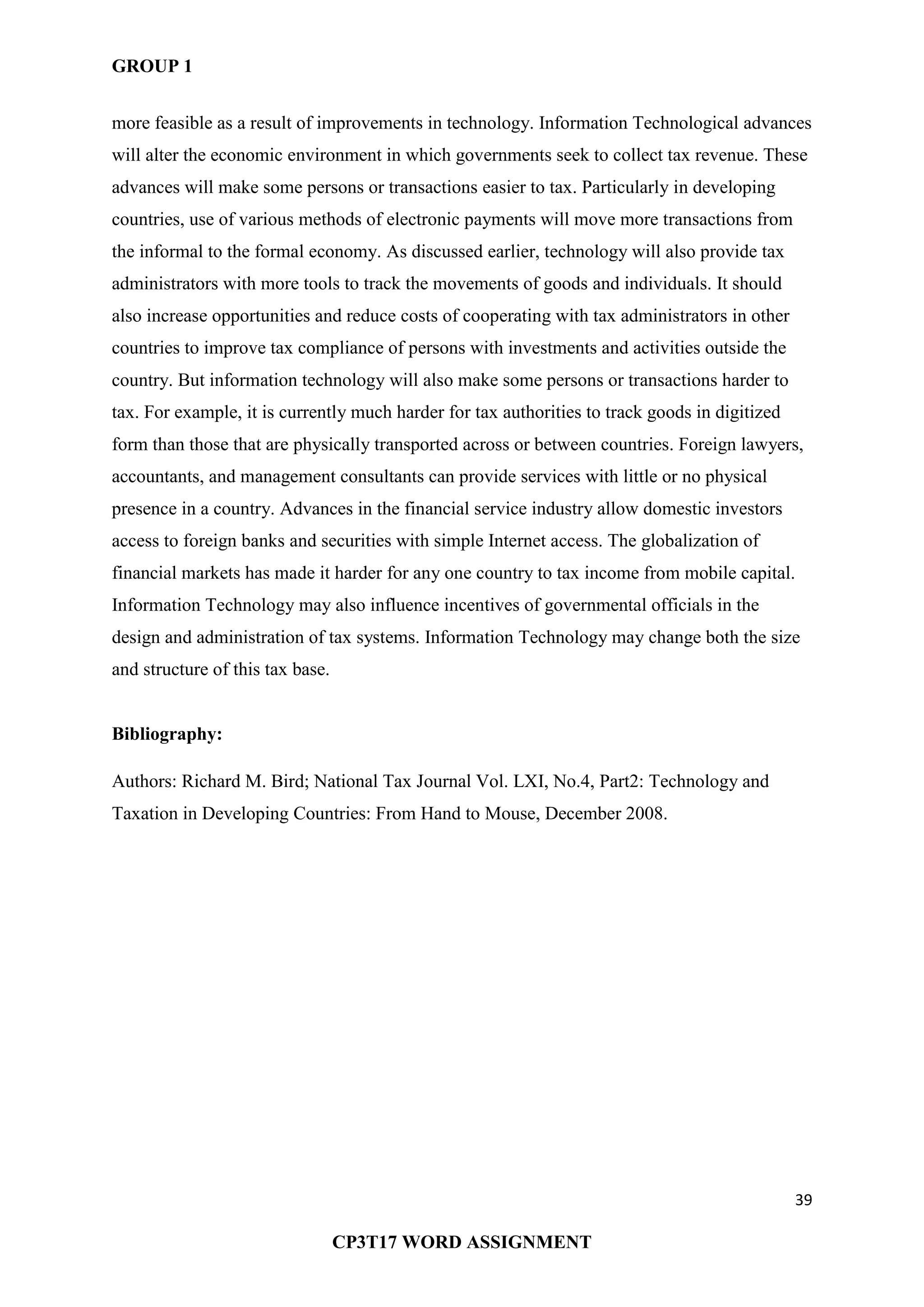 GROUP 1
39
CP3T17 WORD ASSIGNMENT
more feasible as a result of improvements in technology. Information Technological advances
will alter the economic environment in which governments seek to collect tax revenue. These
advances will make some persons or transactions easier to tax. Particularly in developing
countries, use of various methods of electronic payments will move more transactions from
the informal to the formal economy. As discussed earlier, technology will also provide tax
administrators with more tools to track the movements of goods and individuals. It should
also increase opportunities and reduce costs of cooperating with tax administrators in other
countries to improve tax compliance of persons with investments and activities outside the
country. But information technology will also make some persons or transactions harder to
tax. For example, it is currently much harder for tax authorities to track goods in digitized
form than those that are physically transported across or between countries. Foreign lawyers,
accountants, and management consultants can provide services with little or no physical
presence in a country. Advances in the financial service industry allow domestic investors
access to foreign banks and securities with simple Internet access. The globalization of
financial markets has made it harder for any one country to tax income from mobile capital.
Information Technology may also influence incentives of governmental officials in the
design and administration of tax systems. Information Technology may change both the size
and structure of this tax base.
Bibliography:
Authors: Richard M. Bird; National Tax Journal Vol. LXI, No.4, Part2: Technology and
Taxation in Developing Countries: From Hand to Mouse, December 2008.
 