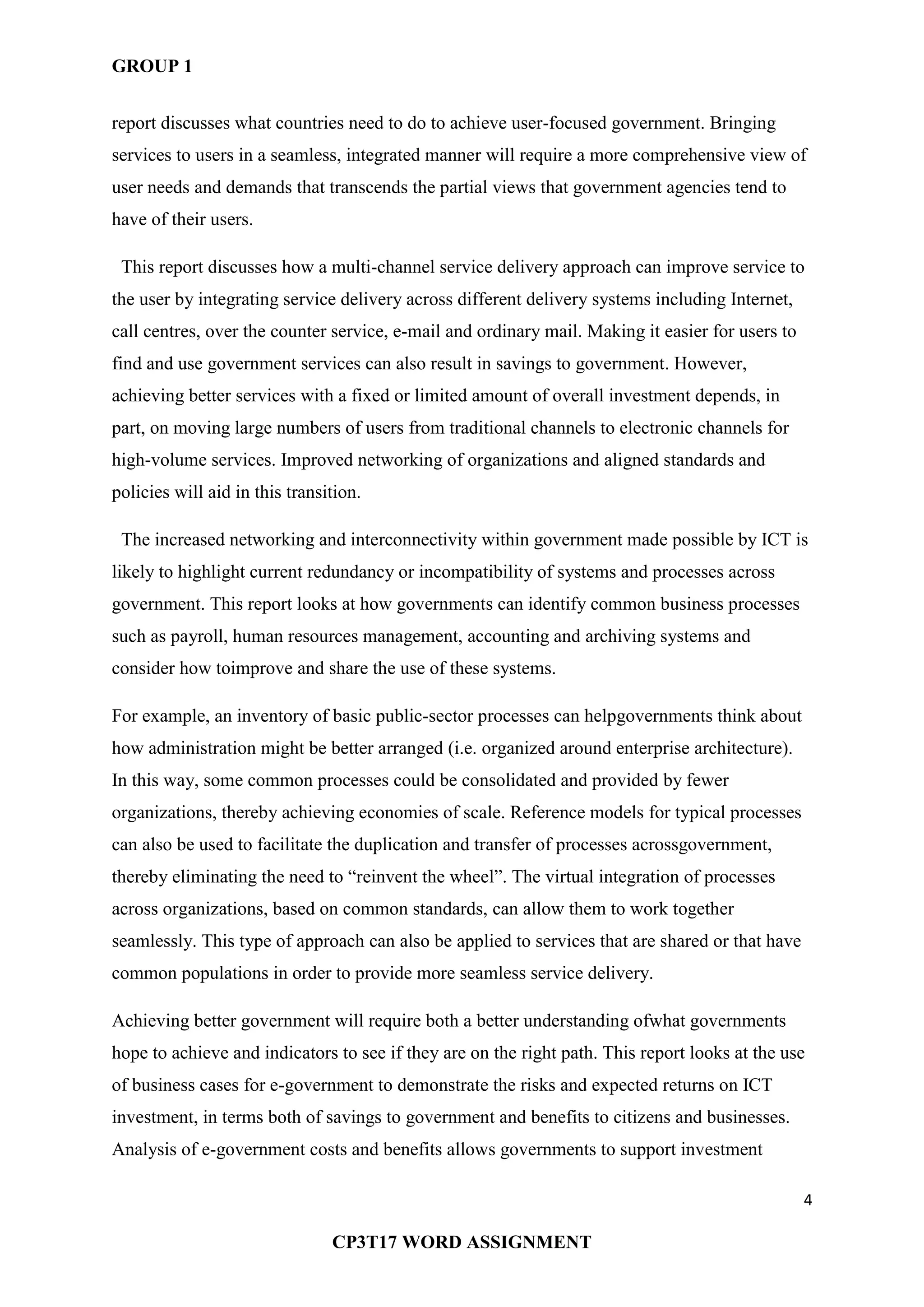 GROUP 1
4
CP3T17 WORD ASSIGNMENT
report discusses what countries need to do to achieve user-focused government. Bringing
services to users in a seamless, integrated manner will require a more comprehensive view of
user needs and demands that transcends the partial views that government agencies tend to
have of their users.
This report discusses how a multi-channel service delivery approach can improve service to
the user by integrating service delivery across different delivery systems including Internet,
call centres, over the counter service, e-mail and ordinary mail. Making it easier for users to
find and use government services can also result in savings to government. However,
achieving better services with a fixed or limited amount of overall investment depends, in
part, on moving large numbers of users from traditional channels to electronic channels for
high-volume services. Improved networking of organizations and aligned standards and
policies will aid in this transition.
The increased networking and interconnectivity within government made possible by ICT is
likely to highlight current redundancy or incompatibility of systems and processes across
government. This report looks at how governments can identify common business processes
such as payroll, human resources management, accounting and archiving systems and
consider how toimprove and share the use of these systems.
For example, an inventory of basic public-sector processes can helpgovernments think about
how administration might be better arranged (i.e. organized around enterprise architecture).
In this way, some common processes could be consolidated and provided by fewer
organizations, thereby achieving economies of scale. Reference models for typical processes
can also be used to facilitate the duplication and transfer of processes acrossgovernment,
thereby eliminating the need to ―reinvent the wheel‖. The virtual integration of processes
across organizations, based on common standards, can allow them to work together
seamlessly. This type of approach can also be applied to services that are shared or that have
common populations in order to provide more seamless service delivery.
Achieving better government will require both a better understanding ofwhat governments
hope to achieve and indicators to see if they are on the right path. This report looks at the use
of business cases for e-government to demonstrate the risks and expected returns on ICT
investment, in terms both of savings to government and benefits to citizens and businesses.
Analysis of e-government costs and benefits allows governments to support investment
 