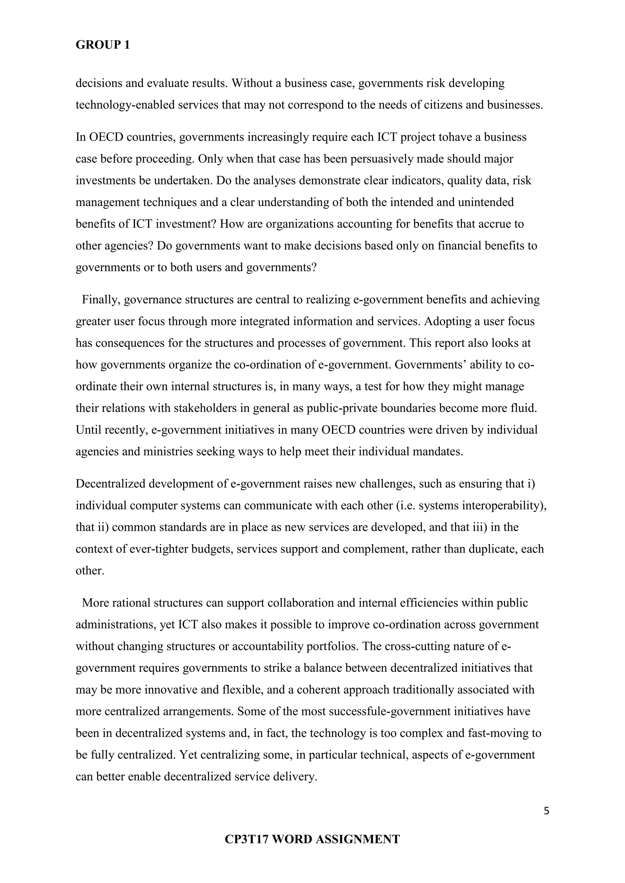 GROUP 1
5
CP3T17 WORD ASSIGNMENT
decisions and evaluate results. Without a business case, governments risk developing
technology-enabled services that may not correspond to the needs of citizens and businesses.
In OECD countries, governments increasingly require each ICT project tohave a business
case before proceeding. Only when that case has been persuasively made should major
investments be undertaken. Do the analyses demonstrate clear indicators, quality data, risk
management techniques and a clear understanding of both the intended and unintended
benefits of ICT investment? How are organizations accounting for benefits that accrue to
other agencies? Do governments want to make decisions based only on financial benefits to
governments or to both users and governments?
Finally, governance structures are central to realizing e-government benefits and achieving
greater user focus through more integrated information and services. Adopting a user focus
has consequences for the structures and processes of government. This report also looks at
how governments organize the co-ordination of e-government. Governments‘ ability to co-
ordinate their own internal structures is, in many ways, a test for how they might manage
their relations with stakeholders in general as public-private boundaries become more fluid.
Until recently, e-government initiatives in many OECD countries were driven by individual
agencies and ministries seeking ways to help meet their individual mandates.
Decentralized development of e-government raises new challenges, such as ensuring that i)
individual computer systems can communicate with each other (i.e. systems interoperability),
that ii) common standards are in place as new services are developed, and that iii) in the
context of ever-tighter budgets, services support and complement, rather than duplicate, each
other.
More rational structures can support collaboration and internal efficiencies within public
administrations, yet ICT also makes it possible to improve co-ordination across government
without changing structures or accountability portfolios. The cross-cutting nature of e-
government requires governments to strike a balance between decentralized initiatives that
may be more innovative and flexible, and a coherent approach traditionally associated with
more centralized arrangements. Some of the most successfule-government initiatives have
been in decentralized systems and, in fact, the technology is too complex and fast-moving to
be fully centralized. Yet centralizing some, in particular technical, aspects of e-government
can better enable decentralized service delivery.
 