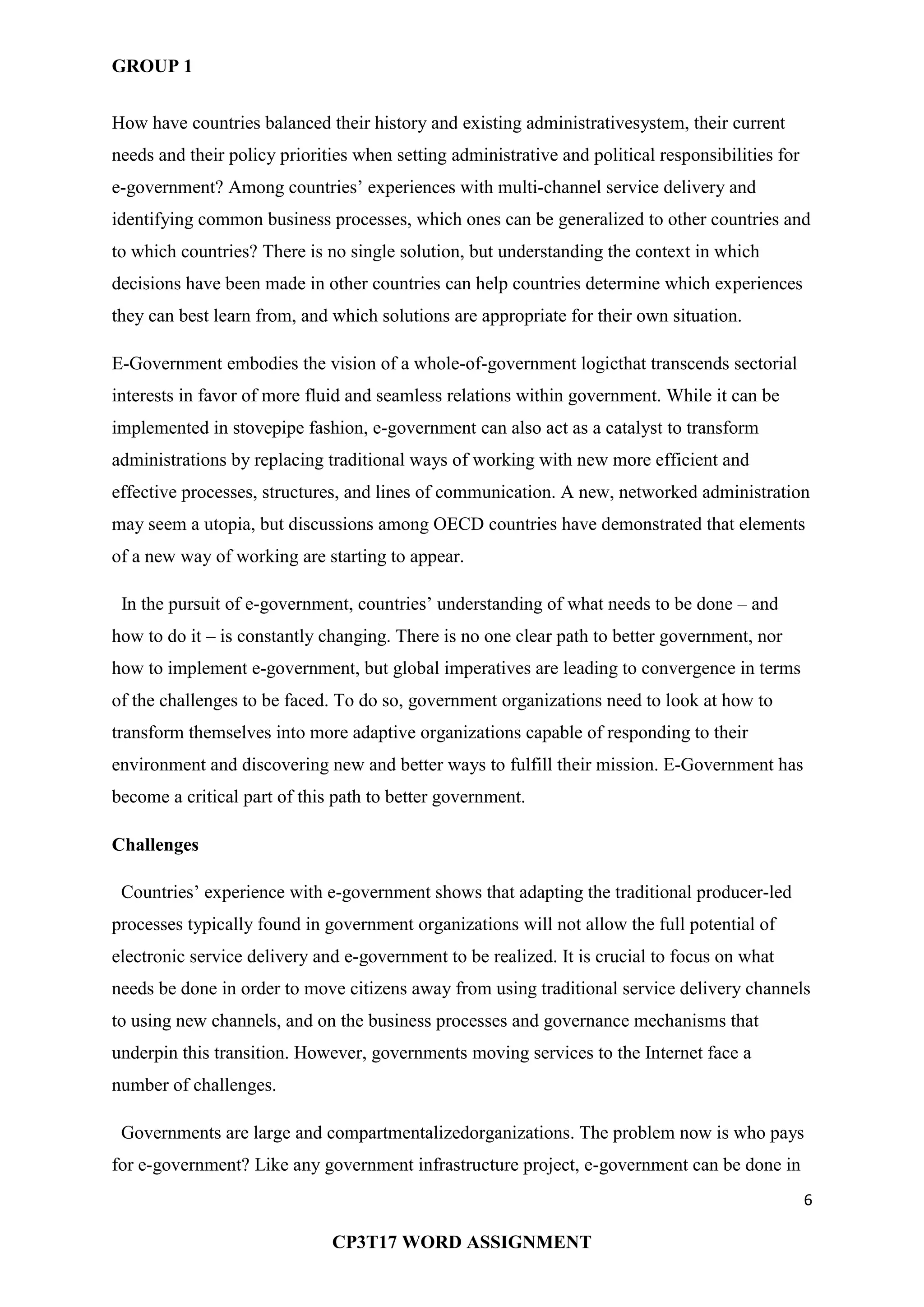 GROUP 1
6
CP3T17 WORD ASSIGNMENT
How have countries balanced their history and existing administrativesystem, their current
needs and their policy priorities when setting administrative and political responsibilities for
e-government? Among countries‘ experiences with multi-channel service delivery and
identifying common business processes, which ones can be generalized to other countries and
to which countries? There is no single solution, but understanding the context in which
decisions have been made in other countries can help countries determine which experiences
they can best learn from, and which solutions are appropriate for their own situation.
E-Government embodies the vision of a whole-of-government logicthat transcends sectorial
interests in favor of more fluid and seamless relations within government. While it can be
implemented in stovepipe fashion, e-government can also act as a catalyst to transform
administrations by replacing traditional ways of working with new more efficient and
effective processes, structures, and lines of communication. A new, networked administration
may seem a utopia, but discussions among OECD countries have demonstrated that elements
of a new way of working are starting to appear.
In the pursuit of e-government, countries‘ understanding of what needs to be done – and
how to do it – is constantly changing. There is no one clear path to better government, nor
how to implement e-government, but global imperatives are leading to convergence in terms
of the challenges to be faced. To do so, government organizations need to look at how to
transform themselves into more adaptive organizations capable of responding to their
environment and discovering new and better ways to fulfill their mission. E-Government has
become a critical part of this path to better government.
Challenges
Countries‘ experience with e-government shows that adapting the traditional producer-led
processes typically found in government organizations will not allow the full potential of
electronic service delivery and e-government to be realized. It is crucial to focus on what
needs be done in order to move citizens away from using traditional service delivery channels
to using new channels, and on the business processes and governance mechanisms that
underpin this transition. However, governments moving services to the Internet face a
number of challenges.
Governments are large and compartmentalizedorganizations. The problem now is who pays
for e-government? Like any government infrastructure project, e-government can be done in
 
