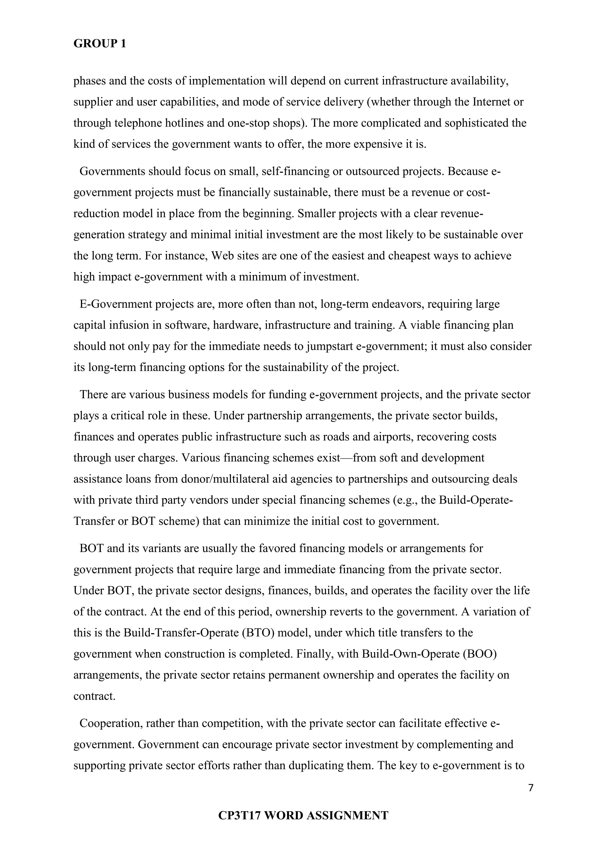 GROUP 1
7
CP3T17 WORD ASSIGNMENT
phases and the costs of implementation will depend on current infrastructure availability,
supplier and user capabilities, and mode of service delivery (whether through the Internet or
through telephone hotlines and one-stop shops). The more complicated and sophisticated the
kind of services the government wants to offer, the more expensive it is.
Governments should focus on small, self-financing or outsourced projects. Because e-
government projects must be financially sustainable, there must be a revenue or cost-
reduction model in place from the beginning. Smaller projects with a clear revenue-
generation strategy and minimal initial investment are the most likely to be sustainable over
the long term. For instance, Web sites are one of the easiest and cheapest ways to achieve
high impact e-government with a minimum of investment.
E-Government projects are, more often than not, long-term endeavors, requiring large
capital infusion in software, hardware, infrastructure and training. A viable financing plan
should not only pay for the immediate needs to jumpstart e-government; it must also consider
its long-term financing options for the sustainability of the project.
There are various business models for funding e-government projects, and the private sector
plays a critical role in these. Under partnership arrangements, the private sector builds,
finances and operates public infrastructure such as roads and airports, recovering costs
through user charges. Various financing schemes exist—from soft and development
assistance loans from donor/multilateral aid agencies to partnerships and outsourcing deals
with private third party vendors under special financing schemes (e.g., the Build-Operate-
Transfer or BOT scheme) that can minimize the initial cost to government.
BOT and its variants are usually the favored financing models or arrangements for
government projects that require large and immediate financing from the private sector.
Under BOT, the private sector designs, finances, builds, and operates the facility over the life
of the contract. At the end of this period, ownership reverts to the government. A variation of
this is the Build-Transfer-Operate (BTO) model, under which title transfers to the
government when construction is completed. Finally, with Build-Own-Operate (BOO)
arrangements, the private sector retains permanent ownership and operates the facility on
contract.
Cooperation, rather than competition, with the private sector can facilitate effective e-
government. Government can encourage private sector investment by complementing and
supporting private sector efforts rather than duplicating them. The key to e-government is to
 