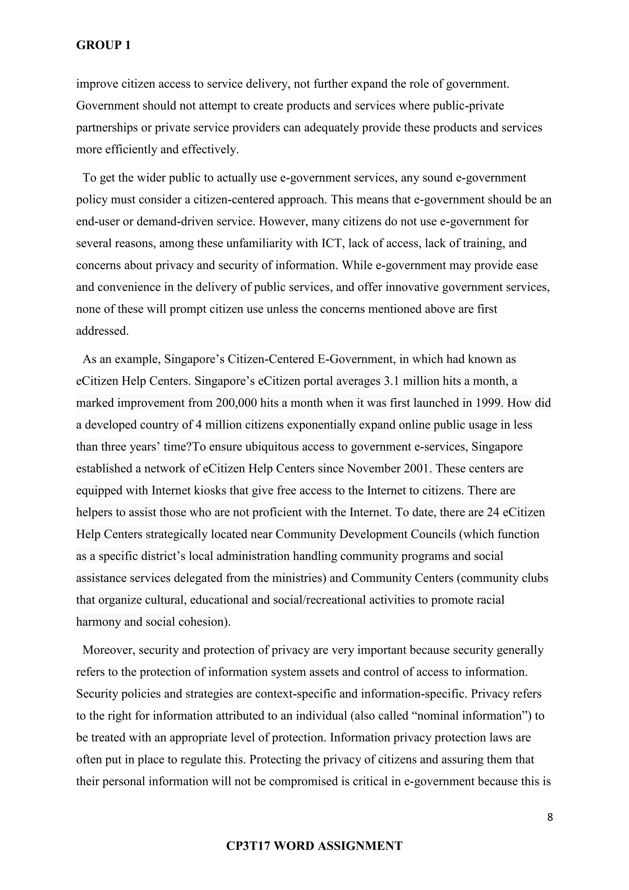 GROUP 1
8
CP3T17 WORD ASSIGNMENT
improve citizen access to service delivery, not further expand the role of government.
Government should not attempt to create products and services where public-private
partnerships or private service providers can adequately provide these products and services
more efficiently and effectively.
To get the wider public to actually use e-government services, any sound e-government
policy must consider a citizen-centered approach. This means that e-government should be an
end-user or demand-driven service. However, many citizens do not use e-government for
several reasons, among these unfamiliarity with ICT, lack of access, lack of training, and
concerns about privacy and security of information. While e-government may provide ease
and convenience in the delivery of public services, and offer innovative government services,
none of these will prompt citizen use unless the concerns mentioned above are first
addressed.
As an example, Singapore‘s Citizen-Centered E-Government, in which had known as
eCitizen Help Centers. Singapore‘s eCitizen portal averages 3.1 million hits a month, a
marked improvement from 200,000 hits a month when it was first launched in 1999. How did
a developed country of 4 million citizens exponentially expand online public usage in less
than three years‘ time?To ensure ubiquitous access to government e-services, Singapore
established a network of eCitizen Help Centers since November 2001. These centers are
equipped with Internet kiosks that give free access to the Internet to citizens. There are
helpers to assist those who are not proficient with the Internet. To date, there are 24 eCitizen
Help Centers strategically located near Community Development Councils (which function
as a specific district‘s local administration handling community programs and social
assistance services delegated from the ministries) and Community Centers (community clubs
that organize cultural, educational and social/recreational activities to promote racial
harmony and social cohesion).
Moreover, security and protection of privacy are very important because security generally
refers to the protection of information system assets and control of access to information.
Security policies and strategies are context-specific and information-specific. Privacy refers
to the right for information attributed to an individual (also called ―nominal information‖) to
be treated with an appropriate level of protection. Information privacy protection laws are
often put in place to regulate this. Protecting the privacy of citizens and assuring them that
their personal information will not be compromised is critical in e-government because this is
 