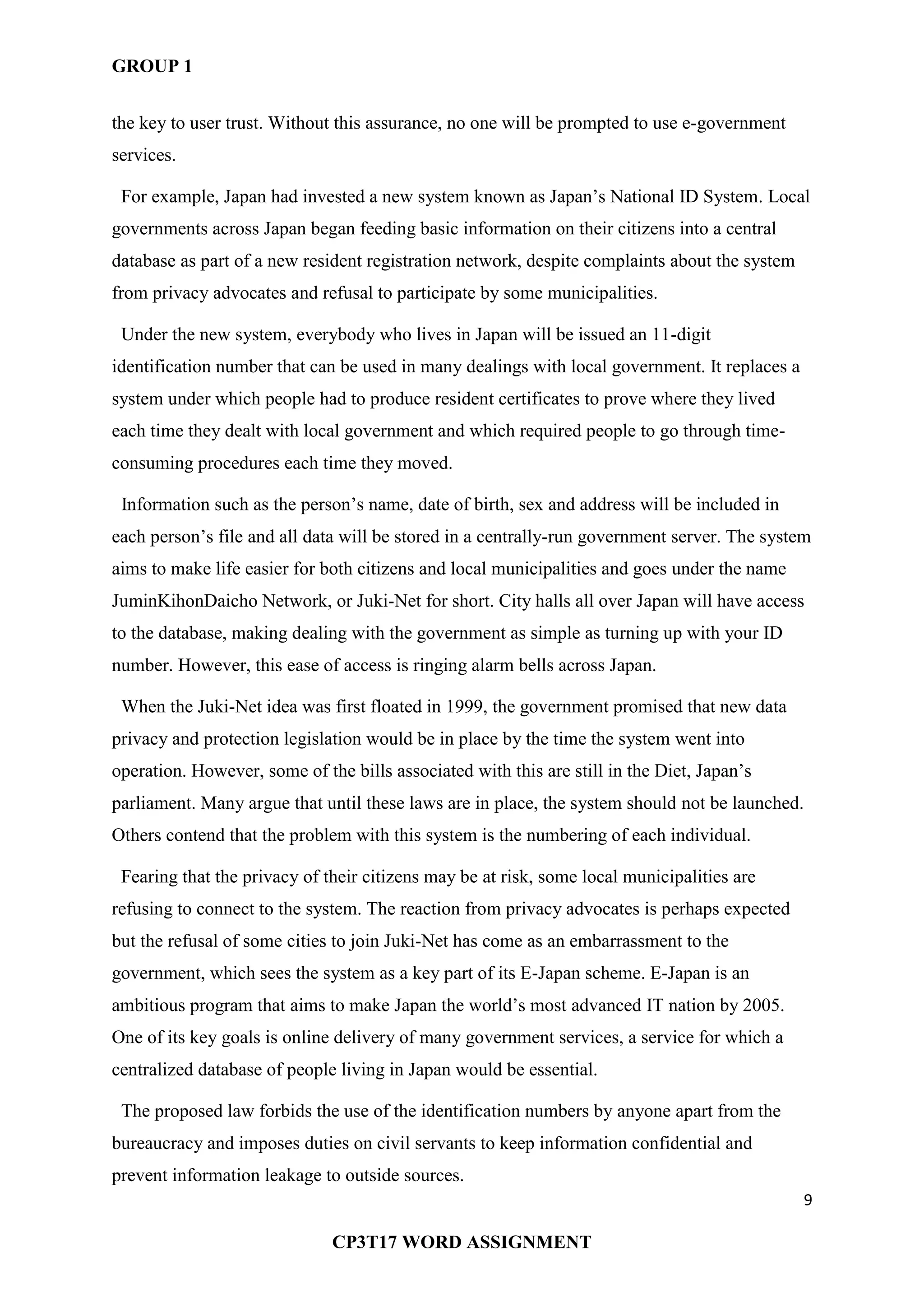 GROUP 1
9
CP3T17 WORD ASSIGNMENT
the key to user trust. Without this assurance, no one will be prompted to use e-government
services.
For example, Japan had invested a new system known as Japan‘s National ID System. Local
governments across Japan began feeding basic information on their citizens into a central
database as part of a new resident registration network, despite complaints about the system
from privacy advocates and refusal to participate by some municipalities.
Under the new system, everybody who lives in Japan will be issued an 11-digit
identification number that can be used in many dealings with local government. It replaces a
system under which people had to produce resident certificates to prove where they lived
each time they dealt with local government and which required people to go through time-
consuming procedures each time they moved.
Information such as the person‘s name, date of birth, sex and address will be included in
each person‘s file and all data will be stored in a centrally-run government server. The system
aims to make life easier for both citizens and local municipalities and goes under the name
JuminKihonDaicho Network, or Juki-Net for short. City halls all over Japan will have access
to the database, making dealing with the government as simple as turning up with your ID
number. However, this ease of access is ringing alarm bells across Japan.
When the Juki-Net idea was first floated in 1999, the government promised that new data
privacy and protection legislation would be in place by the time the system went into
operation. However, some of the bills associated with this are still in the Diet, Japan‘s
parliament. Many argue that until these laws are in place, the system should not be launched.
Others contend that the problem with this system is the numbering of each individual.
Fearing that the privacy of their citizens may be at risk, some local municipalities are
refusing to connect to the system. The reaction from privacy advocates is perhaps expected
but the refusal of some cities to join Juki-Net has come as an embarrassment to the
government, which sees the system as a key part of its E-Japan scheme. E-Japan is an
ambitious program that aims to make Japan the world‘s most advanced IT nation by 2005.
One of its key goals is online delivery of many government services, a service for which a
centralized database of people living in Japan would be essential.
The proposed law forbids the use of the identification numbers by anyone apart from the
bureaucracy and imposes duties on civil servants to keep information confidential and
prevent information leakage to outside sources.
 