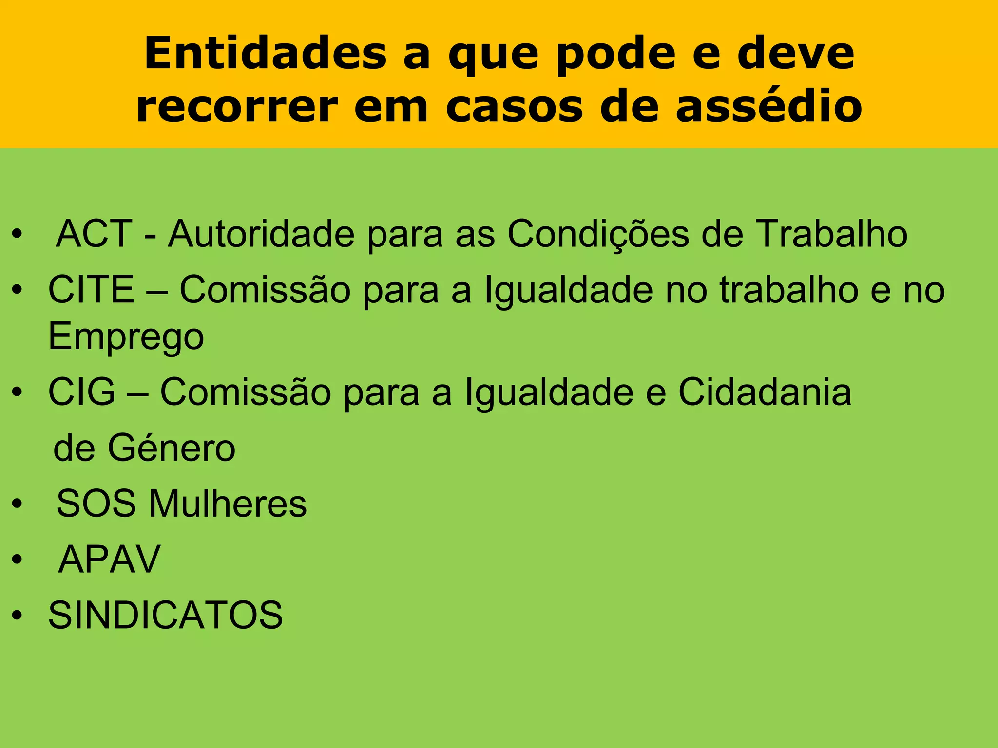 Entidades a que pode e deverecorrer em casos de assédio•   ACT - Autoridade para as Condições de TrabalhoCITE – Comissão para a Igualdade no trabalho e no EmpregoCIG – Comissão para a Igualdade e Cidadania    de Género•   SOS MulheresAPAVSINDICATOS