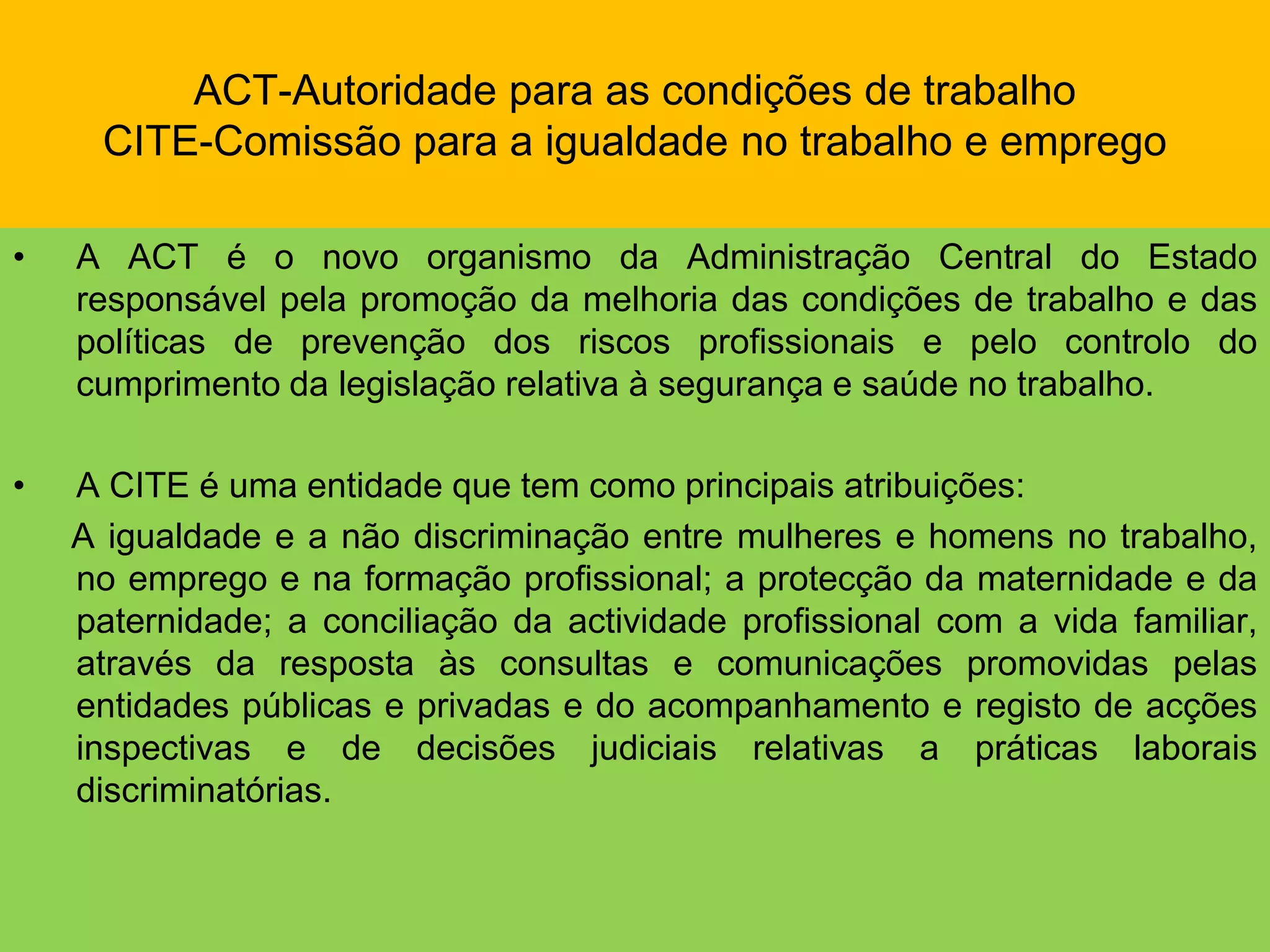 ACT-Autoridade para as condições de trabalhoCITE-Comissão para a igualdade no trabalho e empregoA ACT é o novo organismo da Administração Central do Estado responsável pela promoção da melhoria das condições de trabalho e das políticas de prevenção dos riscos profissionais e pelo controlo do cumprimento da legislação relativa à segurança e saúde no trabalho.A CITE é uma entidade que tem como principais atribuições:      A igualdade e a não discriminação entre mulheres e homens no trabalho, no emprego e na formação profissional; a protecção da maternidade e da paternidade; a conciliação da actividade profissional com a vida familiar, através da resposta às consultas e comunicações promovidas pelas entidades públicas e privadas e do acompanhamento e registo de acções inspectivas e de decisões judiciais relativas a práticas laborais discriminatórias.