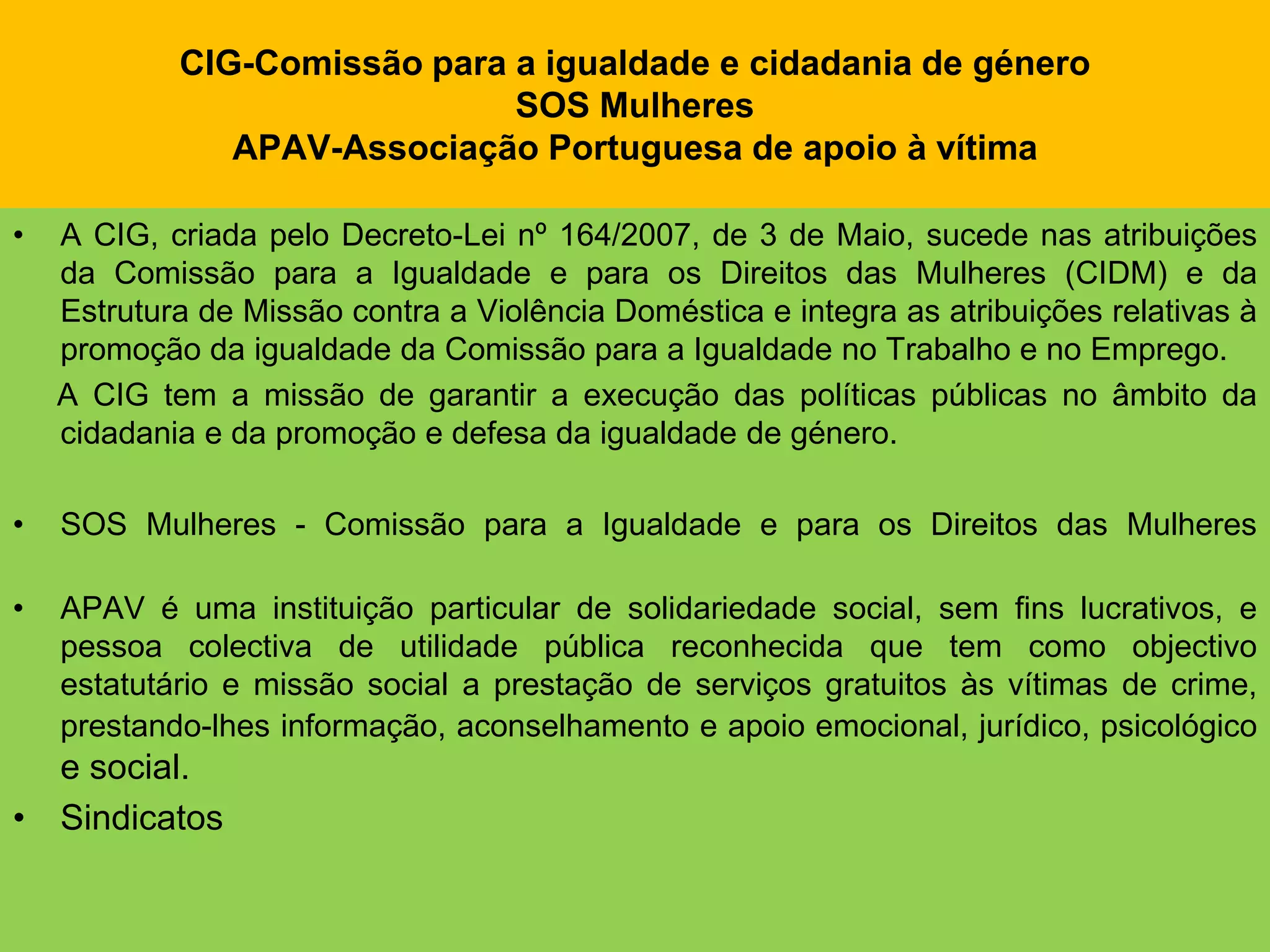 CIG-Comissão para a igualdade e cidadania de géneroSOS MulheresAPAV-Associação Portuguesa de apoio à vítimaA CIG, criada pelo Decreto-Lei nº 164/2007, de 3 de Maio, sucede nas atribuições da Comissão para a Igualdade e para os Direitos das Mulheres (CIDM) e da Estrutura de Missão contra a Violência Doméstica e integra as atribuições relativas à promoção da igualdade da Comissão para a Igualdade no Trabalho e no Emprego.     A CIG tem a missão de garantir a execução das políticas públicas no âmbito da cidadania e da promoção e defesa da igualdade de género.SOS Mulheres - Comissão para a Igualdade e para os Direitos das MulheresAPAV é uma instituição particular de solidariedade social, sem fins lucrativos, e pessoa colectiva de utilidade pública reconhecida que tem como objectivo estatutário e missão social a prestação de serviços gratuitos às vítimas de crime, prestando-lhes informação, aconselhamento e apoio emocional, jurídico, psicológico e social.Sindicatos