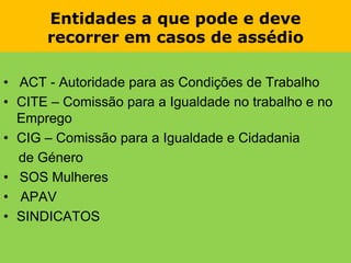 Entidades a que pode e deverecorrer em casos de assédio•   ACT - Autoridade para as Condições de TrabalhoCITE – Comissão para a Igualdade no trabalho e no EmpregoCIG – Comissão para a Igualdade e Cidadania    de Género•   SOS MulheresAPAVSINDICATOS