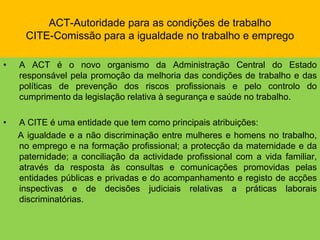 ACT-Autoridade para as condições de trabalhoCITE-Comissão para a igualdade no trabalho e empregoA ACT é o novo organismo da Administração Central do Estado responsável pela promoção da melhoria das condições de trabalho e das políticas de prevenção dos riscos profissionais e pelo controlo do cumprimento da legislação relativa à segurança e saúde no trabalho.A CITE é uma entidade que tem como principais atribuições:      A igualdade e a não discriminação entre mulheres e homens no trabalho, no emprego e na formação profissional; a protecção da maternidade e da paternidade; a conciliação da actividade profissional com a vida familiar, através da resposta às consultas e comunicações promovidas pelas entidades públicas e privadas e do acompanhamento e registo de acções inspectivas e de decisões judiciais relativas a práticas laborais discriminatórias.