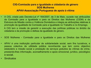 CIG-Comissão para a igualdade e cidadania de géneroSOS MulheresAPAV-Associação Portuguesa de apoio à vítimaA CIG, criada pelo Decreto-Lei nº 164/2007, de 3 de Maio, sucede nas atribuições da Comissão para a Igualdade e para os Direitos das Mulheres (CIDM) e da Estrutura de Missão contra a Violência Doméstica e integra as atribuições relativas à promoção da igualdade da Comissão para a Igualdade no Trabalho e no Emprego.     A CIG tem a missão de garantir a execução das políticas públicas no âmbito da cidadania e da promoção e defesa da igualdade de género.SOS Mulheres - Comissão para a Igualdade e para os Direitos das MulheresAPAV é uma instituição particular de solidariedade social, sem fins lucrativos, e pessoa colectiva de utilidade pública reconhecida que tem como objectivo estatutário e missão social a prestação de serviços gratuitos às vítimas de crime, prestando-lhes informação, aconselhamento e apoio emocional, jurídico, psicológico e social.Sindicatos