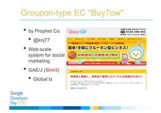 Groupon-type EC "Buy7ow"
• by Prophet Co.
• @knj77
• Web-scale
system for social
marketing
• GAE/J (Slim3)
• Global tx
 