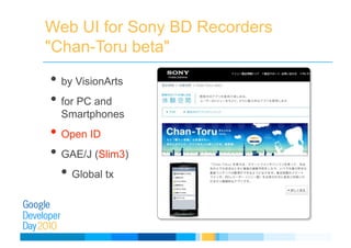 Web UI for Sony BD Recorders
"Chan-Toru beta"
• by VisionArts
• for PC and
Smartphones
• Open ID
• GAE/J (Slim3)
• Global tx
 