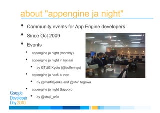 about "appengine ja night"
• Community events for App Engine developers
• Since Oct 2009
• Events
•  appengine ja night (monthly)
•  appengine ja night in kansai
•  by GTUG Kyoto (@bufferings)
•  appengine ja hack-a-thon
•  by @marblejenka and @shin1ogawa
•  appengine ja night Sapporo
•  by @shuji_w6e
 
