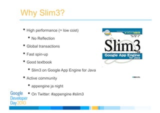 Why Slim3?
• High performance (= low cost)
• No Reflection
• Global transactions
• Fast spin-up
• Good textbook
• Slim3 on Google App Engine for Java
• Active community
• appengine ja night
• On Twitter: #appengine #slim3
 