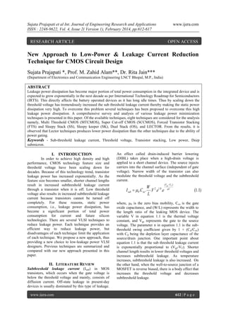 Sujata Prajapati et al Int. Journal of Engineering Research and Applications
ISSN : 2248-9622, Vol. 4, Issue 2( Version 1), February 2014, pp.612-617

RESEARCH ARTICLE

www.ijera.com

OPEN ACCESS

New Approach to Low-Power & Leakage Current Reduction
Technique for CMOS Circuit Design
Sujata Prajapati *, Prof. M. Zahid Alam**, Dr. Rita Jain***
(Department of Electronics and Communication Engineering LNCT Bhopal, M.P., India)

ABSTRACT
Leakage power dissipation has become major portion of total power consumption in the integrated device and is
expected to grow exponentially in the next decade as per International Technology Roadmap for Semiconductors
(IRTS). This directly affects the battery operated devices as it has long idle times. Thus by scaling down the
threshold voltage has tremendously increased the sub threshold leakage current thereby making the static power
dissipation very high. To overcome this problem several techniques has been proposed to overcome this high
leakage power dissipation. A comprehensive survey and analysis of various leakage power minimization
techniques is presented in this paper. Of the available techniques, eight techniques are considered for the analysis
namely, Multi Threshold CMOS (MTCMOS), Super Cut-off CMOS (SCCMOS), Forced Transistor Stacking
(FTS) and Sleepy Stack (SS), Sleepy keeper (SK), Dual Stack (OS), and LECTOR. From the results, it is
observed that Lector techniques produces lower power dissipation than the other techniques due to the ability of
power gating.
Keywords - Sub-threshold leakage current, Threshold voltage, Transistor stacking, Low power, Deep
submicron.

I. INTRODUCTION
In order to achieve high density and high
performance, CMOS technology feature size and
threshold voltage have been scaling down for
decades. Because of this technology trend, transistor
leakage power has increased exponentially. As the
feature size becomes smaller, shorter channel lengths
result in increased subthreshold leakage current
through a transistor when it is off. Low threshold
voltage also results in increased subthreshold leakage
current because transistors cannot be turned off
completely. For these reasons, static power
consumption, i.e., leakage power dissipation, has
become a significant portion of total power
consumption for current and future silicon
technologies. There are several VLSI techniques to
reduce leakage power. Each technique provides an
efficient way to reduce leakage power, but
disadvantages of each technique limit the application
of each technique. We propose a new approach, thus
providing a new choice to low-leakage power VLSI
designers. Previous techniques are summarized and
compared with our new approach presented in this
paper.

II. LITERATURE REVIEW
Subthreshold leakage current (Isub) in MOS
transistors, which occurs when the gate voltage is
below the threshold voltage and mainly, consists of
diffusion current. Off-state leakage in present-day
devices is usually dominated by this type of leakage.
www.ijera.com

An effect called drain-induced barrier lowering
(DIBL) takes place when a high-drain voltage is
applied to a short channel device. The source injects
carriers into the channel surface (independent of gate
voltage). Narrow width of the transistor can also
modulate the threshold voltage and the subthreshold
current.

W
I sub  0 .Cox . .V 2 .e1.8 .e
L

(Vgs VT )
nV

(1.1)

where, µ0 is the zero bias mobility, Cox is the gate
oxide capacitance, and (W/L) represents the width to
the length ratio of the leaking MOS device. The
variable V in equation 1.1 is the thermal voltage
constant, and Vgs represents the gate to the source
voltage. The parameter n in equation 1.1 is the subthreshold swing coeﬃcient given by 1 + (Cd/Cox)
with Cd being the depletion layer capacitance of the
source/drain junction. One important point about
equation 1.1 is that the sub threshold leakage current
is exponentially proportional to (Vgs-VT). Shorter
channel length results in lower threshold voltages and
increases subthreshold leakage. As temperature
increases, subthreshold leakage is also increased. On
the other hand, when the well-to-source junction of a
MOSFET is reverse biased, there is a body effect that
increases the threshold voltage and decreases
subthreshold leakage.

612 | P a g e

 