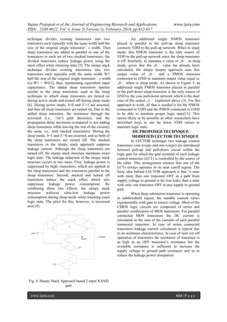 Sujata Prajapati et al Int. Journal of Engineering Research and Applications
ISSN : 2248-9622, Vol. 4, Issue 2( Version 1), February 2014, pp.612-617
technique divides existing transistors into two
transistors each typically with the same width half the
size of the original single transistor‟s width. Then
sleep transistors are added in parallel to one of the
transistors in each set of two stacked transistors; the
divided transistors reduce leakage power using the
stack effect while retaining state [5]. The sleepy stack
technique divides existing transistors into two
transistors each typically with the same width W1
half the size of the original single transistor‟s width
(i.e.W1 = W0/2), thus, maintaining equivalent input
capacitance. The added sleep transistors operate
similar to the sleep transistors used in the sleep
technique in which sleep transistors are turned on
during active mode and turned off during sleep mode
[6]. During active mode, S=0 and S’=1 are asserted,
and thus all sleep transistors are turned on. Due to the
added sleep transistor, the resistance through the
activated (i.e., “on”) path decreases, and the
propagation delay decreases (compared to not adding
sleep transistors while leaving the rest of the circuitry
the same, i.e., with stacked transistors). During the
sleep mode, S=1 and S’=0 are asserted, and so both of
the sleep transistors are turned off. The stacked
transistors in the sleepy stack approach suppress
leakage current. Although the sleep transistors are
turned off, the sleepy stack structure maintains exact
logic state. The leakage reduction of the sleepy stack
structure occurs in two ways. First, leakage power is
suppressed by high- transistors, which are applied to
the sleep transistors and the transistors parallel to the
sleep transistors. Second, stacked and turned off
transistors induce the stack effect which also
suppresses leakage power consumption. By
combining these two effects, the sleepy stack
structure achieves ultra-low leakage power
consumption during sleep mode while retaining exact
logic state. The price for this, however, is increased
area [4].

S

INPUT1
INPUT2
OUTPUT

S

www.ijera.com

An additional single NMOS transistor
placed in parallel to the pull-up sleep transistor
connects VDD to the pull-up network. When in sleep
mode, this NMOS transistor is the only source of
VDD to the pull-up network since the sleep transistor
is off. Similarly, to maintain a value of „0‟ in sleep
mode, given that the „0‟ value ha already been
s
calculated, the sleepy keeper approach uses this
output value of „0‟ and a PMOS transistor
connected to GND to maintain output value equal to
„0‟ when in sleep mode. As shown in Figure 5, an
additional single PMOS transistor placed in parallel
to the pull-down sleep transistor is the only source of
GND to the case pull-down network which is the dual
case of the output „1‟ explained above [3]. For this
approach to work, all that is needed is for the NMOS
connected to VDD and the PMOS connected to GND
to be able to maintain proper logic state[11]. This
seems likely to be possible as other researchers have
described ways to use far lower VDD values to
maintain logic state.

III. PROPOSED TECHNIQUE MODIFIED LECTOR TECHNIQUE
In LECTOR technique two leakage control
transistors (one p-type and one n-type) are introduced
between pull-up and pull-down circuit within the
logic gate for which the gate terminal of each leakage
control transistor (LCT) is controlled by the source of
the other. This arrangement ensures that one of the
LCTs always operates in its near cutoff region. The
basic idea behind LECTOR approach is that “a state
with more than one transistor OFF in a path from
supply voltage to ground is far less leaky than a state
with only one transistor OFF in any supply to ground
path.
When deep submicron transistor is operating
in subthreshold region, the standby current varies
exponentially with gate to source voltage. Most of the
CMOS logic circuits are composed of series and
parallel combination of MOS transistors. For parallel
connected MOS transistors the DC current is
calculated as the sum of the currents of each parallel
connected transistor. In case of series connected
transistors leakage current calculation is typical due
to its nonlinear characteristics. In case of near cut off
operation of transistors the resistance of transistor is
as high as an OFF transistor’s resistance but the
available resistance is sufficient to increase the
supply voltage to ground path resistance and so to
reduce the leakage power dissipation.

S

Fig. 4. Sleepy Stack Approach based 2 input NAND
gate
www.ijera.com

614 | P a g e

 