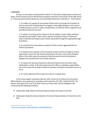 1
I. Overview:
During a virtual regular meeting held on March 17, 2021 by the Organization of American
States, the Permanent Council affirmed the principles enshrined in the Charter of the OAS aimed
at “ensuring representative democracy and sustainable democratic institutions,”1
and resolved:
1. To reaffirm its support for the people of Haiti and to encourage the President of
Haiti to work with all stakeholders to engage in meaningful dialogue in the interest
of addressing the country’s needs, among others, to hold free and fair legislative and
presidential elections this year.
2. To express its strong concern about all acts of violence, human rights violations
and abuses committed in Haiti, and to urge the President of Haiti to implement
steps to identify and bring to justice those responsible through the appropriate legal
procedures.
3. To recall that the humanitarian situation of Haiti has been aggravated by the
COVID-19 pandemic.
4. To welcome the invitation of the President of Haiti issued to the OAS to send an
observation mission for the elections planned for this year, and to offer the good
offices of the OAS under the authority of the Permanent Council to facilitate a
dialogue that would lead to free and fair elections.
5. To request the Secretary General to advise the Government and other major
stakeholders in Haiti, of the Permanent Council’s offer to undertake a good offices
role and to invite the President of Haiti to consider inviting the Permanent Council to
do so.
6. To remain apprised of the situation in Haiti on a regular basis.
In the virtual regular meeting on May 26, 2021, the terms of reference for the Good
Offices Mission were approved in accordance with resolution CP / RES. 1168 (2315/21). The
Mission took place from June 8-10, 2021 in Port-au-Prince, Haiti and the delegation was
comprised of the following members:
● Ambassador Hugh Adsett, Permanent Representative of Canada to the OAS
● Ambassador Alejandra Solano Cabalceta, Permanent Representative of Costa Rica to the
OAS
1
http://scm.oas.org/doc_public/english/hist_21/cp43654e03.docx
 
