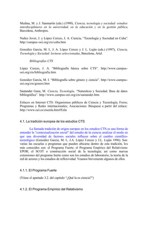 Medina, M. y J. Sanmartín (eds.) (1990), Ciencia, tecnología y sociedad: estudios
interdisciplinares en la universidad, en la educación y en la gestión pública,
Barcelona, Anthropos.

Nuñez Jover, J. y López Cerezo, J. A. Ciencia, “Tecnología y Sociedad en Cuba”.
http://campus-oei.org/cts/cuba.htm

González García, M. I., J. A. López Cerezo y J. L. Luján (eds.) (1997), Ciencia,
Tecnología y Sociedad: lecturas seleccionadas, Barcelona, Ariel.

       Bibliografías CTS

López Cerezo, J. A. “Bibliografía básica sobre CTS”. http://www.campus-
oei.org/cts/bibliografia.htm

González García, M. I. “Bibliografía sobre género y ciencia”. http://www.campus-
oei.org/cts/genero.htm

Santander Gana, M. Ciencia, Tecnología, “Naturaleza y Sociedad. Base de datos
bibliográfica”. http://www.campus-oei.org/cts/santander.htm

Enlaces en Internet CTS: Organismos públicos de Ciencia y Tecnología; Foros;
Programas y Redes internacionales; Asociaciones. Búsquese a partir del enlace:
http://www.oei.es/ctsenla.htm#Enla


4.1. La tradición europea de los estudios CTS

        La llamada tradición de origen europeo en los estudios CTS es una forma de
entender la “contextualización social” del estudio de la ciencia: analizar el modo en
que una diversidad de factores sociales influyen sobre el cambio científico-
tecnológico (González García, M. I., J.A. López Cerezo y J.L. Luján 1996). Son
varias las escuelas o programas que pueden ubicarse dentro de esta tradición, los
más conocidos son: el Programa Fuerte; el Programa Empírico del Relativismo
EPOR; el SCOT o construcción social de la tecnología; así como nuevas
extensiones del programa fuerte como son los estudios de laboratorio, la teoría de la
red de actores y los estudios de reflexividad. Veamos brevemente algunos de ellos.


4.1.1. El Programa Fuerte

(Véase el apartado 3.2. del capítulo “¿Qué la es ciencia?”)


4.1.2. El Programa Empírico del Relativismo
 
