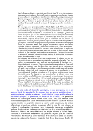 través de cadena. Es decir, se trata de una historia lineal de mejora acumulativa,
         aunque cuente con algunos diseños alternativos que acabaron en fracaso. A pesar
         de esos callejones sin salida, nos dice la visión clásica, los protagonistas de esa
         historia consiguieron discernir con claridad las mejoras en diseño y construcción.
         Para ello se limitaron a aplicar el criterio de eficacia técnica, eficacia en
         satisfacer la demanda social de un medio de transporte sencillo, económico y
         seguro.
         Sin embargo, como ejemplifican Bijker y Pinch (Bijker et al. 1987), esta historia
         es una ficción, una reconstrucción retrospectiva: ante un diseño exitoso que se
         consolida tras un proceso de negociación social, se reescribe lo ocurrido como
         evolución necesaria, encerrando la historia real en una caja negra. Qué sea un
         diseño más eficaz, qué sea una auténtica necesidad social o en qué consista una
         buena bicicleta no eran, al principio de la historia, algo dado: eran, por contra,
         precisamente, algunas de las cosas que se ventilaban en ese proceso de
         negociación social, un proceso que tiene lugar en el último cuarto del siglo XIX y
         que implica a una serie de grupos sociales que tratan de hacer valer su propia
         visión del problema. Entre estos grupos encontramos algunos nítidamente
         definidos, como los ingenieros y fabricantes de bicicletas, y otros más difusos,
         como los deportistas de la bicicleta, los anticiclistas o las mujeres. Lo importante
         es que cada grupo representa una particular versión de qué sea una buena
         bicicleta, en función de sus intereses y de sus necesidades. La bicicleta actual no
         es más que el resultado contingente de ese proceso de negociación social entre
         dichos actores o grupos sociales.
         Por ejemplo, un elemento técnico tan sencillo como la cámara de aire no
         constituía claramente una mejora para todos los actores involucrados. Para las
         mujeres sí era una mejora, pues implicaba una disminución de las vibraciones.
         Como obviamente lo era para Dunlop y otros fabricantes de cámaras. No era tal
         mejora, sin embargo, para los deportistas pues, además de no reconocer la
         vibración como problema en absoluto, en un principio consideraban más rápidas
         las llantas sólidas (más tarde cambiaron de opinión, con la introducción en las
         competiciones de bicicletas con cámara). Y de ningún modo era una buena
         innovación para los ingenieros, que consideraban la cámara como una
         monstruosidad, un añadido engorroso que podía ser sustituido por innovaciones
         más simples y apropiadas. Como está claro, cada grupo adscribía un significado
         diferente a la cámara, entendía de un modo distinto la palabra “eficacia” o
         “buena bicicleta”. Otro tanto podríamos decir de las ruedas asimétricas, del
         tamaño relativo de la rueda delantera, del sistema de frenado, de la localización y
         diseño del sillín, del sistema de tracción, etc.

         De este modo, el desarrollo tecnológico, en esta concepción, no es un
proceso lineal de acumulación de mejoras, sino un proceso multidireccional y
cuasievolutivo de variación y selección (“cuasievolutivo” porque, a diferencia de la
evolución biológica, la producción de variación no es ciega). Los problemas
técnicos no constituyen hechos sólidos como rocas, sino que admiten cierta
flexibilidad interpretativa. En un determinado contexto histórico y cultural, distintos
actores sociales con diferentes intereses y valores verán un problema de formas
alternativas, proponiendo distintas soluciones sobre la base de esos intereses y
valores. A continuación, los actores, como en cualquier proceso de negociación
política, desplegarán sus mejores armas en el ejercicio de la persuasión y del poder,
intentando alinear a los competidores con sus propios intereses y, de este modo,
clausurar la flexibilidad interpretativa del problema original (son los llamados
“mecanismos de clausura”). Como resultado de la interacción entre los distintos
actores se producirá la clausura y selección final de un determinado diseño. El
 