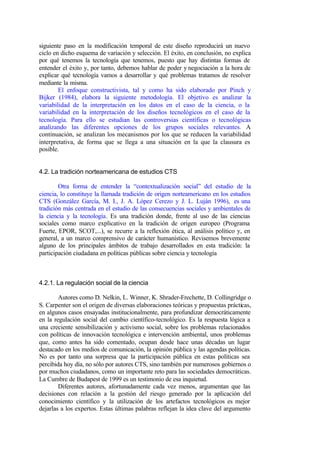 siguiente paso en la modificación temporal de este diseño reproducirá un nuevo
ciclo en dicho esquema de variación y selección. El éxito, en conclusión, no explica
por qué tenemos la tecnología que tenemos, puesto que hay distintas formas de
entender el éxito y, por tanto, debemos hablar de poder y negociación a la hora de
explicar qué tecnología vamos a desarrollar y qué problemas tratamos de resolver
mediante la misma.
        El enfoque constructivista, tal y como ha sido elaborado por Pinch y
Bijker (1984), elabora la siguiente metodología. El objetivo es analizar la
variabilidad de la interpretación en los datos en el caso de la ciencia, o la
variabilidad en la interpretación de los diseños tecnológicos en el caso de la
tecnología. Para ello se estudian las controversias científicas o tecnológicas
analizando las diferentes opciones de los grupos sociales relevantes. A
continuación, se analizan los mecanismos por los que se reducen la variabilidad
interpretativa, de forma que se llega a una situación en la que la clausura es
posible.


4.2. La tradición norteamericana de estudios CTS

        Otra forma de entender la “contextualización social” del estudio de la
ciencia, lo constituye la llamada tradición de origen norteamericano en los estudios
CTS (González García, M. I., J. A. López Cerezo y J. L. Luján 1996), es una
tradición más centrada en el estudio de las consecuencias sociales y ambientales de
la ciencia y la tecnología. Es una tradición donde, frente al uso de las ciencias
sociales como marco explicativo en la tradición de origen europeo (Programa
Fuerte, EPOR, SCOT,...), se recurre a la reflexión ética, al análisis político y, en
general, a un marco comprensivo de carácter humanístico. Revisemos brevemente
alguno de los principales ámbitos de trabajo desarrollados en esta tradición: la
participación ciudadana en políticas públicas sobre ciencia y tecnología



4.2.1. La regulación social de la ciencia

        Autores como D. Nelkin, L. Winner, K. Shrader-Frechette, D. Collingridge o
S. Carpenter son el origen de diversas elaboraciones teóricas y propuestas prácticas,
en algunos casos ensayadas institucionalmente, para profundizar democráticamente
en la regulación social del cambio científico-tecnológico. Es la respuesta lógica a
una creciente sensibilización y activismo social, sobre los problemas relacionados
con políticas de innovación tecnológica e intervención ambiental, unos problemas
que, como antes ha sido comentado, ocupan desde hace unas décadas un lugar
destacado en los medios de comunicación, la opinión pública y las agendas políticas.
No es por tanto una sorpresa que la participación pública en estas políticas sea
percibida hoy día, no sólo por autores CTS, sino también por numerosos gobiernos o
por muchos ciudadanos, como un importante reto para las sociedades democráticas.
La Cumbre de Budapest de 1999 es un testimonio de esa inquietud.
        Diferentes autores, afortunadamente cada vez menos, argumentan que las
decisiones con relación a la gestión del riesgo generado por la aplicación del
conocimiento científico y la utilización de los artefactos tecnológicos es mejor
dejarlas a los expertos. Estas últimas palabras reflejan la idea clave del argumento
 