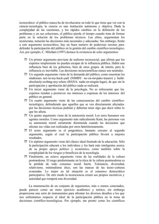 tecnocrático: el público nunca ha de involucrarse en todo lo que tiene que ver con la
ciencia-tecnología; la ciencia es una institución autónoma y objetiva. Dada la
complejidad de las cuestiones, y los rápidos cambios en la definición de los
problemas y en sus soluciones, el público pierde el tiempo cuando trata de formar
parte en la solución de los problemas técnicos. Las elites, argumentan los
tecnócratas, tomarán las decisiones más racionales y adecuadas. Sin embargo, frente
a este argumento tecnocrático, hay un buen numero de poderosas razones para
defender la participación del público en la gestión del cambio científico-tecnológico.
Así, por ejemplo, C. Mitcham (1997) destaca la existencia de ocho argumentos:

   ?? Un primer argumento proviene de realismo tecnosocial, que afirma que los
      expertos simplemente no pueden escapar de la influencia pública. Habrá una
      influencia bien de los gobiernos, bien de otros grupos de interés, pero la
      influencia es inevitable. Las decisiones tecnocientíficas nunca son neutrales.
   ?? Un segundo argumento viene de la demanda del público, como muestran los
      síndromes not- in-my-back-yard (NIMBY: no-en-mi-patio-trasero) y build-
      absolutely-nothing-any-where (BANA: nada-en-ningún-lugar), de que sin la
      participación y aprobación del público nada se realizará.
   ?? Un tercer argumento viene de la psicología. No es infrecuente que los
      expertos tiendan a promover sus intereses a expensas de los intereses del
      público en general.
   ?? Un cuarto argumento viene de las consecuencias del cambio científico-
      tecnológico, defendiendo que aquellos que se ven directamente afectados
      por las decisiones técnicas podrían y deberían tener algo que decir sobre lo
      que les afecta.
   ?? Un quinto argumento viene de la autonomía moral. Los seres humanos son
      agentes morales. Como argumentó más radicalmente Kant, las personas ven
      su autonomía moral seriamente disminuida cuando las decisiones que
      afectan sus vidas son realizadas por otros heterónomamente.
   ?? El sexto argumento es el pragmático, bastante cercano al segundo
      argumento, según el cual la participación pública llevará a mejores
      resultados.
   ?? Un séptimo argumento viene del clásico ideal ilustrado de la educación. Sólo
      la participación educará a los individuos y los hará más inteligentes acerca
      de su propio apoyo político y económico, como también sobre la
      complejidad de los riesgos-y-beneficios de la tecnología.
   ?? Finalmente, un octavo argumento viene de las realidades de la cultura
      postmoderna. El rasgo predominante en la ética de la cultura postmoderna es
      la pérdida de todo consenso moral fuerte. Tolerancia, diversidad,
      relativismo, minimalismo ético, son las marcas de las tecno-culturas
      avanzadas. Lo mejor en tal situación es el consenso democrático
      participativo. De otro modo la tecnociencia creará sus propios incentivos y
      autoridad que romperá esta diversidad.

       La enumeración de un conjunto de argumentos, más o menos conectados,
puede parecer como un mero ejercicio académico y teórico, sin embargo
proporciona una serie de instrumentos para afrontar los diversos desafíos a los que
nos enfrentamos respecto al ideal de la participación pública en la toma de
decisiones científico-tecnológicas. Por ejemplo, tan pronto como los científicos
 