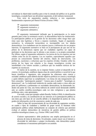 reivindican la objetividad científica para evitar la entrada del público en la gestión
tecnológica, se puede hacer uso del primer argumento, el del realismo tecnosocial.
        Esta serie de argumentos pueden reducirse a tres argumentos
fundamentales expuestos por Daniel Fiorino (Fiorino 1990):

       ?? argumento instrumental,
       ?? argumento normativo, y
       ?? argumento substantivo.

         El argumento instrumental defiende que la participación es la mejor
garantía para evitar la resistencia social y la desconfianza hacia las instituciones.
La participación pública en la gestión de las decisiones sobre riesgo hace que
éstas sean más legítimas y lleven a mejores resultados. Según el argumento
normativo, la orientación tecnocrática es incompatible con los ideales
democráticos. Los ciudadanos son los mejores jueces y defensores de sus propios
intereses. El argumento normativo se basa en el presupuesto de que uno de los
pilares de la democracia supone que ser ciudadano significa ser capaz de
participar en las decisiones que le afectan a uno mismo o a su propia comunidad.
Por último, según el argumento substantivo, los juicios de los no expertos son tan
válidos como los de los expertos. Los no expertos, especialmente aquellos que
poseen un conocimiento familiar del entorno, objeto de intervención, ven
problemas, cuestiones y soluciones que los expertos olvidan. Estudios sobre los
juicios de los legos con relación a los riesgos tecnológicos revelan una
sensibilidad a los valores sociales y políticos que los modelos teóricos de los
expertos no reconocen.
         El núcleo de la cuestión, no es imponer límites a priori al desarrollo de la
ciencia y la tecnología, establecer alguna clase de control político o social de lo que
hacen científicos e ingenieros, sino renegociar las relaciones entre ciencia y
sociedad: establecer quién debería decidir objetivos políticos en ciencia y tecnología
y quién debería supervisar su cumplimiento. Los lemas de esta renegociación son
bien conocidos: “participación popular”, “ciencia para el pueblo”, “tecnología en
democracia”, etc. La tradicional rendición de cuentas cada cuatro o cinco años por
parte de gobiernos y parlamentos en sociedades democráticas, ha demostrado ser,
desde este punto de vista, una forma indirecta de control social demasiado endeble
ante un cambio científico-tecnológico cada vez más vertiginoso y que plantea
problemas más y más apremiantes.
         Con todo, como por ejemplo señala Dorothy Nelkin (1984), la identificación
de actores sociales y la coordinación de sus intereses en la participación pública es
una tarea que está lejos de ser sencilla debido a la disparidad de puntos de vista,
grados de información, nivel de conciencia y poder de cada uno.
         Sobre la base del reconocimiento de esa diversidad de segmentos sociales,
en cuanto a tipos de ciudadano y también de grupo social, la literatura sobre
participación pública señala habitualmente un conjunto de criterios que permiten
evaluar el carácter democrático de iniciativas de gestión pública en política
científico-tecnológica (véanse, e.g., Fiorino 1980; Laird 1993):

       Carácter representativo: debe producirse una amplia participación en el
       proceso de toma de decisiones. En principio, cuanto mayor sea el número y
       diversidad de individuos o grupos involucrados, más democrático puede
       considerarse el mecanismo participativo en cuestión.
 