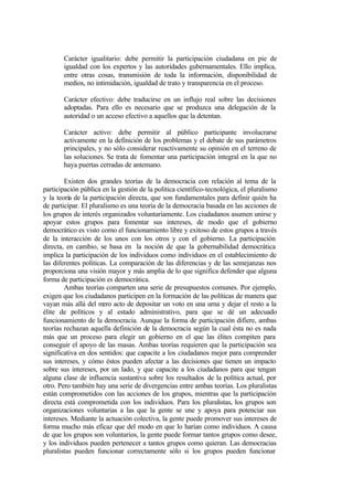 Carácter igualitario: debe permitir la participación ciudadana en pie de
       igualdad con los expertos y las autoridades gubernamentales. Ello implica,
       entre otras cosas, transmisión de toda la información, disponibilidad de
       medios, no intimidación, igualdad de trato y transparencia en el proceso.

       Carácter efectivo: debe traducirse en un influjo real sobre las decisiones
       adoptadas. Para ello es necesario que se produzca una delegación de la
       autoridad o un acceso efectivo a aquellos que la detentan.

       Carácter activo: debe permitir al público participante involucrarse
       activamente en la definición de los problemas y el debate de sus parámetros
       principales, y no sólo considerar reactivamente su opinión en el terreno de
       las soluciones. Se trata de fomentar una participación integral en la que no
       haya puertas cerradas de antemano.

        Existen dos grandes teorías de la democracia con relación al tema de la
participación pública en la gestión de la política científico-tecnológica, el pluralismo
y la teoría de la participación directa, que son fundamentales para definir quién ha
de participar. El pluralismo es una teoría de la democracia basada en las acciones de
los grupos de interés organizados voluntariamente. Los ciudadanos asumen unirse y
apoyar estos grupos para fomentar sus intereses, de modo que el gobierno
democrático es visto como el funcionamiento libre y exitoso de estos grupos a través
de la interacción de los unos con los otros y con el gobierno. La participación
directa, en cambio, se basa en la noción de que la gobernabilidad democrática
implica la participación de los individuos como individuos en el establecimiento de
las diferentes políticas. La comparación de las diferencias y de las semejanzas nos
proporciona una visión mayor y más amplia de lo que significa defender que alguna
forma de participación es democrática.
        Ambas teorías comparten una serie de presupuestos comunes. Por ejemplo,
exigen que los ciudadanos participen en la formación de las políticas de manera que
vayan más allá del m acto de depositar un voto en una urna y dejar el resto a la
                       ero
élite de políticos y al estado administrativo, para que se dé un adecuado
funcionamiento de la democracia. Aunque la forma de participación difiere, ambas
teorías rechazan aquella definición de la democracia según la cual ésta no es nada
más que un proceso para elegir un gobierno en el que las élites compiten para
conseguir el apoyo de las masas. Ambas teorías requieren que la participación sea
significativa en dos sentidos: que capacite a los ciudadanos mejor para comprender
sus intereses, y cómo éstos pueden afectar a las decisiones que tienen un impacto
sobre sus intereses, por un lado, y que capacite a los ciudadanos para que tengan
alguna clase de influencia sustantiva sobre los resultados de la política actual, por
otro. Pero también hay una serie de divergencias entre ambas teorías. Los pluralistas
están comprometidos con las acciones de los grupos, mientras que la participación
directa está comprometida con los individuos. Para los pluralistas, los grupos son
organizaciones voluntarias a las que la gente se une y apoya para potenciar sus
intereses. Mediante la actuación colectiva, la gente puede promover sus intereses de
forma mucho más eficaz que del modo en que lo harían como individuos. A causa
de que los grupos son voluntarios, la gente puede formar tantos grupos como desee,
y los individuos pueden pertenecer a tantos grupos como quieran. Las democracias
pluralistas pueden funcionar correctamente sólo si los grupos pueden funcionar
 