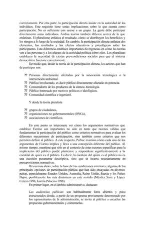 correctamente. Por otra parte, la participación directa insiste en la autoridad de los
individuos. Este requisito tiene serias implicaciones sobre lo que cuenta como
participación. No es suficiente con unirse a un grupo. La gente debe participar
directamente como individuos. Ambas teorías también difieren acerca de lo que
enfatizan. El pluralismo enfatiza el resultado, cómo se distribuyen los beneficios y
los riesgos a lo largo de la sociedad. En cambio, la participación directa enfatiza dos
elementos, los resultados y los efectos educativos y psicológicos sobre los
participantes. Esta diferencia establece importantes divergencias en cómo las teorías
ven a las personas y a los efectos de la actividad política sobre ellos. Los pluralistas
establecen la necesidad de ciertas pre-condiciones sociales para que el sistema
democrático funcione correctamente.
        De modo que, desde la teoría de la participación directa, los actores que han
de participar son:

    ?? Personas directamente afectadas por la innovación tecnológica o la
       intervención ambiental.
    ?? Público involucrado, es decir público directamente afectado en potencia.
    ?? Consumidores de los productos de la ciencia-tecnología.
    ?? Público interesado por motivos políticos e ideológicos.
    ?? Comunidad científica e ingenieril.

       Y desde la teoría pluralista

    ?? grupos de ciudadanos,
    ?? organizaciones no gubernamentales (ONGs),
    ?? asociaciones de científicos.

        En este punto es interesante ver cómo los argumentos normativos que
establece Fiorino son importantes no sólo en tanto que razones válidas que
fundamentan la participación del público como criterios normativos para evaluar los
diferentes mecanismos de participación, sino también como criterios que nos
permiten definir al público. A este respecto, Perhac examina cómo cada uno de los
argumentos de Fiorino implica y lleva a una concepción diferente del público. Al
mismo tiempo, mantiene que sólo en el contexto de estas razones específicas para la
implicación del público puede plantearse y responderse significativamente a la
cuestión de quién es el público. Es decir, la cuestión del quién es el público no es
una cuestión puramente descriptiva, sino que se inserta necesariamente en
presuposiciones normativas.
        Revisemos ahora, sobre la base de las condiciones anteriores, algunas de las
principales opciones de participación pública que han sido ensayadas en diversos
países, especialmente Estados Unidos, Australia, Reino Unido, Suecia y los Países
Bajos, posiblemente los más dinámicos en este sentido (Méndez Sanz y López
Cerezo 1996; García Palacios 1998).
        En primer lugar, en el ámbito administrativo, destacan:

       Las audiencias públicas: son habitualmente foros abiertos y poco
       estructurados donde, a partir de un programa previamente determinado por
       los representantes de la administración, se invita al púb lico a escuchar las
       propuestas gubernamentales y comentarlas.
 