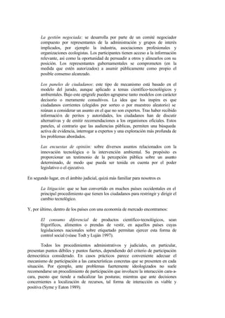 La gestión negociada: se desarrolla por parte de un comité negociador
       compuesto por representantes de la administración y grupos de interés
       implicados, por ejemplo la industria, asociaciones profesionales y
       organizaciones ecologistas. Los participantes tienen acceso a la información
       relevante, así como la oportunidad de persuadir a otros y alinearlos con su
       posición. Los representantes gubernamentales se comprometen (en la
       medida que estén autorizados) a asumir públicamente como propio el
       posible consenso alcanzado.

       Los paneles de ciudadanos: este tipo de mecanismo está basado en el
       modelo del jurado, aunque aplicado a temas científico-tecnológicos y
       ambientales. Bajo este epígrafe pueden agruparse tanto modelos con carácter
       decisorio o meramente consultivos. La idea que los inspira es que
       ciudadanos corrientes (elegidos por sorteo o por muestreo aleatorio) se
       reúnan a considerar un asunto en el que no son expertos. Tras haber recibido
       información de peritos y autoridades, los ciudadanos han de discutir
       alternativas y de emitir recomendaciones a los organismos oficiales. Estos
       paneles, al contrario que las audiencias públicas, permiten una búsqueda
       activa de evidencia, interrogar a expertos y una exploración más profunda de
       los problemas abordados.

       Las encuestas de opinión: sobre diversos asuntos relacionados con la
       innovación tecnológica o la intervención ambiental. Su propósito es
       proporcionar un testimonio de la percepción pública sobre un asunto
       determinado, de modo que pueda ser tenida en cuenta por el poder
       legislativo o el ejecutivo.

En segundo lugar, en el ámbito judicial, quizá más familiar para nosotros es

       La litigación: que se han convertido en muchos países occidentales en el
       principal procedimiento que tienen los ciudadanos para restringir y dirigir el
       cambio tecnológico.

Y, por último, dentro de los países con una economía de mercado encontramos:

       El consumo diferencial de productos científico-tecnológicos, sean
       frigoríficos, alimentos o prendas de vestir, en aquellos países cuyas
       legislaciones nacionales sobre etiquetado permitan ejercer esta forma de
       control social (véase Todt y Luján 1997).

        Todos los procedimientos administrativos y judiciales, en particular,
presentan puntos débiles y puntos fuertes, dependiendo del criterio de participación
democrática considerado. En casos prácticos parece conveniente adecuar el
mecanismo de participación a las características concretas que se presenten en cada
situación. Por ejemplo, ante problemas fuertemente ideologizados no suele
recomendarse un procedimiento de participación que involucre la interacción cara-a-
cara, puesto que tiende a radicalizar las posturas; mientras que ante decisiones
concernientes a localización de recursos, tal forma de interacción es viable y
positiva (Syme y Eaton 1989).
 