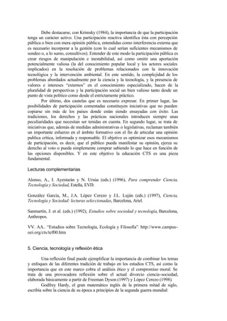 Debe destacarse, con Krimsky (1984), la importancia de que la participación
tenga un carácter activo. Una participación reactiva identifica ésta con percepción
pública o bien con mera opinión pública, entendidas como interferencia externa que
es necesario incorporar a la gestión (con lo cual serían suficientes mecanismos de
sondeo o, a lo sumo, consultivos). Entender de este modo la participación pública es
crear riesgos de manipulación e inestabilidad, así como omitir una aportación
potencialmente valiosa (la del conocimiento popular local y los actores sociales
implicados) en la resolución de problemas relacionados con la innovación
tecnológica y la intervención ambiental. En este sentido, la complejidad de los
problemas abordados actualmente por la ciencia y la tecnología, y la presencia de
valores e intereses “externos” en el conocimiento especializado, hacen de la
pluralidad de perspectivas y la participación social un bien valioso tanto desde un
punto de vista político como desde el estrictamente práctico.
         Por último, dos cautelas que es necesario expresar. En primer lugar, las
posibilidades de participación comentadas constituyen iniciativas que no pueden
copiarse sin más de los países donde están siendo ensayadas con éxito. Las
tradiciones, los derechos y las prácticas nacionales introducen siempre unas
peculiaridades que necesitan ser tenidas en cuenta. En segundo lugar, se trata de
iniciativas que, además de medidas administrativas o legislativas, reclaman también
un importante esfuerzo en el ámbito formativo con el fin de articular una opinión
publica crítica, informada y responsable. El objetivo es optimizar esos mecanismos
de participación, es decir, que el público pueda manifestar su opinión, ejerza su
derecho al voto o pueda simplemente comprar sabiendo lo que hace en función de
las opciones disponibles. Y en este objetivo la educación CTS es una pieza
fundamental.

Lecturas complementarias

Alonso, A., I. Ayestarán y N. Ursúa (eds.) (1996), Para comprender Ciencia,
Tecnología y Sociedad, Estella, EVD.

González García, M., J.A. López Cerezo y J.L. Luján (eds.) (1997), Ciencia,
Tecnología y Sociedad: lecturas seleccionadas, Barcelona, Ariel.

Sanmartín, J. et al. (eds.) (1992), Estudios sobre sociedad y tecnología, Barcelona,
Anthropos.

VV. AA.. “Estudios sobre Tecnología, Ecología y Filosofía”. http://www.campus-
oei.org/cts/tef00.htm


5. Ciencia, tecnología y reflexión ética

        Una reflexión final puede ejemplificar la importancia de combinar los temas
y enfoques de las diferentes tradición de trabajo en los estudios CTS, así como la
importancia que en este marco cobra el análisis ético y el compromiso moral. Se
trata de una provocadora reflexión sobre el actual divorcio ciencia-sociedad,
elaborada básicamente a partir de Freeman Dyson (1997) y López Cerezo (1998).
        Godfrey Hardy, el gran matemático inglés de la primera mitad de siglo,
escribía sobre la ciencia de su época a principios de la segunda guerra mundial:
 