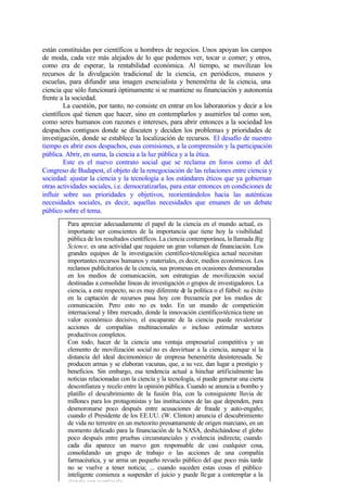 están constituidas por científicos u hombres de negocios. Unos apoyan los campos
de moda, cada vez más alejados de lo que podemos ver, tocar o comer; y otros,
como era de esperar, la rentabilidad económica. Al tiempo, se movilizan los
recursos de la divulgación tradicional de la ciencia, en periódicos, museos y
escuelas, para difundir una imagen esencialista y benemérita de la ciencia, una
ciencia que sólo funcionará óptimamente si se mantiene su financiación y autonomía
frente a la sociedad.
         La cuestión, por tanto, no consiste en entrar en los laboratorios y decir a los
científicos qué tienen que hacer, sino en contemplarlos y asumirlos tal como son,
como seres humanos con razones e intereses, para abrir entonces a la sociedad los
despachos contiguos donde se discuten y deciden los problemas y prioridades de
investigación, donde se establece la localización de recursos. El desafío de nuestro
tiempo es abrir esos despachos, esas comisiones, a la comprensión y la participación
pública. Abrir, en suma, la ciencia a la luz pública y a la ética.
         Este es el nuevo contrato social que se reclama en foros como el del
Congreso de Budapest, el objeto de la renegociación de las relaciones entre ciencia y
sociedad: ajustar la ciencia y la tecnología a los estándares éticos que ya gobiernan
otras actividades sociales, i.e. democratizarlas, para estar entonces en condiciones de
influir sobre sus prioridades y objetivos, reorientándolos hacia las auténticas
necesidades sociales, es decir, aquellas necesidades que emanen de un debate
público sobre el tema.
         Para apreciar adecuadamente el papel de la ciencia en el mundo actual, es
         importante ser conscientes de la importancia que tiene hoy la visibilidad
         pública de los resultados científicos. La ciencia contemporánea, la llamada Big
         Science, es una actividad que requiere un gran volumen de financiación. Los
         grandes equipos de la investigación científico-técnológica actual necesitan
         importantes recursos humanos y materiales, es decir, medios económicos. Los
         reclamos publicitarios de la ciencia, sus promesas en ocasiones desmesuradas
         en los medios de comunicación, son estrategias de movilización social
         destinadas a consolidar líneas de investigación o grupos de investigadores. La
         ciencia, a este respecto, no es muy diferente de la política o el fútbol: su éxito
         en la captación de recursos pasa hoy con frecuencia por los medios de
         comunicación. Pero esto no es todo. En un mundo de competición
         internacional y libre mercado, donde la innovación científico-técnica tiene un
         valor económico decisivo, el escaparate de la ciencia puede revalorizar
         acciones de compañías multinacionales o incluso estimular sectores
         productivos completos.
         Con todo, hacer de la ciencia una ventaja empresarial competitiva y un
         elemento de movilización social no es desvirtuar a la ciencia, aunque sí la
         distancia del ideal decimonónico de empresa benemérita desinteresada. Se
         producen armas y se elaboran vacunas, que, a su vez, dan lugar a prestigio y
         beneficios. Sin embargo, esa tendencia actual a hinchar artificialmente las
         noticias relacionadas con la ciencia y la tecnología, sí puede generar una cierta
         desconfianza y recelo entre la opinión pública. Cuando se anuncia a bombo y
         platillo el descubrimiento de la fusión fría, con la consiguiente lluvia de
         millones para los protagonistas y las instituciones de las que dependen, para
         desmoronarse poco después entre acusaciones de fraude y auto-engaño;
         cuando el Presidente de los EE.UU. (W. Clinton) anuncia el descubrimiento
         de vida no terrestre en un meteorito presuntamente de origen marciano, en un
         momento delicado para la financiación de la NASA, deshichándose el globo
         poco después entre pruebas circunstanciales y evidencia indirecta; cuando
         cada día aparece un nuevo gen responsable de casi cualquier cosa,
         consolidando un grupo de trabajo o las acciones de una compañía
         farmacéutica, y se arma un pequeño revuelo público del que poco más tarde
         no se vuelve a tener noticia; ... cuando suceden estas cosas el público
         inteligente comienza a suspender el juicio y puede lle gar a contemplar a la
         ciencia con suspicacia.
 