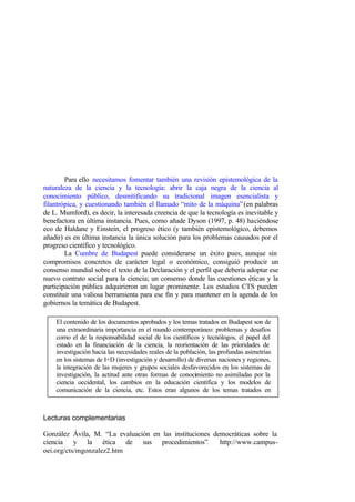 Para ello necesitamos fomentar también una revisión epistemológica de la
naturaleza de la ciencia y la tecnología: abrir la caja negra de la ciencia al
conocimiento público, desmitificando su tradicional imagen esencialista y
filantrópica, y cuestionando también el llamado “mito de la máquina” (en palabras
de L. Mumford), es decir, la interesada creencia de que la tecnología es inevitable y
benefactora en última instancia. Pues, como añade Dyson (1997, p. 48) haciéndose
eco de Haldane y Einstein, el progreso ético (y también epistemológico, debemos
añadir) es en última instancia la única solución para los problemas causados por el
progreso científico y tecnológico.
        La Cumbre de Budapest puede considerarse un éxito pues, aunque sin
compromisos concretos de carácter legal o económico, consiguió producir un
consenso mundial sobre el texto de la Declaración y el perfil que debería adoptar ese
nuevo contrato social para la ciencia; un consenso donde las cuestiones éticas y la
participación pública adquirieron un lugar prominente. Los estudios CTS pueden
constituir una valiosa herramienta para ese fin y para mantener en la agenda de los
gobiernos la temática de Budapest.

    El contenido de los documentos aprobados y los temas tratados en Budapest son de
    una extraordinaria importancia en el mundo contemporáneo: problemas y desafíos
    como el de la responsabilidad social de los científicos y tecnólogos, el papel del
    estado en la financiación de la ciencia, la reorientación de las prioridades de
    investigación hacia las necesidades reales de la población, las profundas asimetrías
    en los sistemas de I+D (investigación y desarrollo) de diversas naciones y regiones,
    la integración de las mujeres y grupos sociales desfavorecidos en los sistemas de
    investigación, la actitud ante otras formas de conocimiento no asimiladas por la
    ciencia occidental, los cambios en la educación científica y los modelos de
    comunicación de la ciencia, etc. Estos eran algunos de los temas tratados en
    Budapest e incorporados en los documentos aprobados en el Congreso.


Lecturas complementarias

González Ávila, M. “La evaluación en las instituciones democráticas sobre la
ciencia y la ética de sus procedimientos”.               http://www.campus-
oei.org/cts/mgonzalez2.htm
 