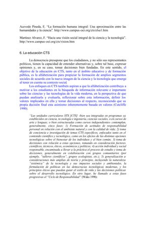 Acevedo Pineda, E. “La formación humana integral: Una aproximación entre las
humanidades y la ciencia”. http://www.campus-oei.org/cts/elsa1.htm

Martinez Alvarez, F. “Hacia una visión social integral de la ciencia y la tecnología”.
http://www.campus-oei.org/cts/vision.htm


6. La educación CTS

        La democracia presupone que los ciudadanos, y no sólo sus representantes
políticos, tienen la capacidad de entender alternativas y, sobre tal base, expresar
opiniones y, en su caso, tomar decisiones bien fundadas. En este sentido, el
objetivo de la educación en CTS, tanto en el ámbito educativo y de formación
pública, es la alfabetización para propiciar la formación de amplios segmentos
sociales de acuerdo con la nueva imagen de la ciencia y la tecnología que emerge
al tener en cuenta su contexto social.
        Los enfoques en CTS también aspiran a que la alfabetización contribuya a
motivar a los estudiantes en la búsqueda de información relevante e importante
sobre las ciencias y las tecnologías de la vida moderna, en la perspectiva de que
puedan analizarla y evaluarla, reflexionar sobre esta información, definir los
valores implicados en ella y tomar decisiones al respecto, reconociendo que su
propia decisión final esta asimismo inherentemente basada en valores (Cutcliffe
1990).

       “Las unidades curriculares STS [CTS] -bien sea integradas en programas ya
       establecidos en ciencia, te cnología e ingeniería, ciencias sociales, o en cursos de
       arte y lenguas; o bien estructuradas como cursos independientes- contemplan,
       generalmente, cinco fases: 1) Formación de actitudes de responsabilidad
       personal en relación con el ambiente natural y con la calidad de vida; 2) toma
       de conciencia e investigación de temas CTS específicos, enfocados tanto en el
       contenido científico y tecnológico, como en los efectos de las distintas opciones
       tecnológicas sobre el bienestar de los individuos y el bien común; 3) toma de
       decisiones con relación a estas opciones, tomando en consideración factores
       científicos, técnicos, éticos, económicos y políticos; 4) acción individual y social
       responsable, encaminada a llevar a la práctica el proceso de estudio y toma de
       decisiones, generalmente en colaboración con grupos comunitarios (por
       ejemplo, “talleres científicos”, grupos ecologistas, etc.); 5) generalización a
       consideraciones más amplias de teoría y principio, incluyendo la naturaleza
       “sistémica” de la tecnología y sus impactos sociales y ambientales, la
       formulación de políticas en las democracias tecnológicas modernas, y los
       principios éticos que puedan guiar el estilo de vida y las decisiones políticas
       sobre el desarrollo tecnológico. En otro lugar, he llamado a estas fases
       progresivas el “Ciclo de Responsabilidad” (Waks 1990).
 