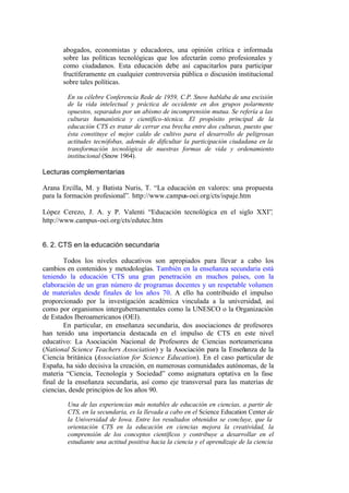 abogados, economistas y educadores, una opinión crítica e informada
       sobre las políticas tecnológicas que los afectarán como profesionales y
       como ciudadanos. Esta educación debe así capacitarlos para participar
       fructíferamente en cualquier controversia pública o discusión institucional
       sobre tales políticas.

        En su célebre Conferencia Rede de 1959, C.P. Snow hablaba de una escisión
        de la vida intelectual y práctica de occidente en dos grupos polarmente
        opuestos, separados por un abismo de incomprensión mutua. Se refería a las
        culturas humanística y científico-técnica. El propósito principal de la
        educación CTS es tratar de cerrar esa brecha entre dos culturas, puesto que
        ésta constituye el mejor caldo de cultivo para el desarrollo de peligrosas
        actitudes tecnófobas, además de dificultar la participación ciudadana en la
        transformación tecnológica de nuestras formas de vida y ordenamiento
        institucional (Snow 1964).

Lecturas complementarias

Arana Ercilla, M. y Batista Nuris, T. “La educación en valores: una propuesta
para la formación profesional”. http://www.campus-oei.org/cts/ispaje.htm

López Cerezo, J. A. y P. Valenti “Educación tecnológica en el siglo XXI”,
http://www.campus-oei.org/cts/edutec.htm


6. 2. CTS en la educación secundaria

        Todos los niveles educativos son apropiados para llevar a cabo los
cambios en contenidos y metodologías. También en la enseñanza secundaria está
teniendo la educación CTS una gran penetración en muchos países, con la
elaboración de un gran número de programas docentes y un respetable volumen
de materiales desde finales de los años 70. A ello ha contribuido el impulso
proporcionado por la investigación académica vinculada a la universidad, así
como por organismos intergubernamentales como la UNESCO o la Organización
de Estados Iberoamericanos (OEI).
        En particular, en enseñanza secundaria, dos asociaciones de profesores
han tenido una importancia destacada en el impulso de CTS en este nivel
educativo: La Asociación Nacional de Profesores de Ciencias norteamericana
(National Science Teachers Association) y la Asociación para la Enseñanza de la
Ciencia británica (Association for Science Education). En el caso particular de
España, ha sido decisiva la creación, en numerosas comunidades autónomas, de la
materia “Ciencia, Tecnología y Sociedad” como asignatura optativa en la fase
final de la enseñanza secundaria, así como eje transversal para las materias de
ciencias, desde principios de los años 90.

        Una de las experiencias más notables de educación en ciencias, a partir de
        CTS, en la secundaria, es la llevada a cabo en el Science Education Center de
        la Universidad de Iowa. Entre los resultados obtenidos se concluye, que la
        orientación CTS en la educación en ciencias mejora la creatividad, la
        comprensión de los conceptos científicos y contribuye a desarrollar en el
        estudiante una actitud positiva hacia la ciencia y el aprendizaje de la ciencia
 