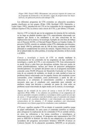 (Yager 1993; Penick 1992). Obviamente, este proceso requiere de contar con
        un programa de formación a los docentes, capaz de proporcionar las bases
        teóricas y la aplicación práctica del enfoque CTS.

       Los diferentes programas de CTS existentes en educación secundaria
pueden clasificarse en tres grupos (Waks 1990; Kortland 1992; Sanmartín, y
Luján López 1992): introducción de CTS en los contenidos de las asignaturas de
ciencias (injertos CTS); la ciencia vista a través de CTS; y, por último, CTS pura.

       Injertos CTS: se trata de que en las asignaturas de ciencias de los currícula,
       se les haga un añadido temático tipo CTS, especialmente relacionado con
       aspectos que lleven a los estudiantes a ser más conscie ntes de las
       implicaciones de la ciencia y la tecnología. Ejemplos de esta línea de trabajo
       son el Proyecto SATIS y el Harvard Project Physics en Estados Unidos. El
       proyecto SATIS, consiste en unidades cortas CTS, elaboradas por docentes,
       que desde 1984 ha publicado más de 100 de éstas unidades cuya utilidad
       principal es complementar los cursos de ciencias. Algunos títulos son: el uso
       de la radiactividad, los niños probeta, el reciclaje del aluminio, la lluvia ácida
       o el SIDA.

       Ciencia y tecnología a través de CTS: se enseña mediante la
       estructuración de los contenidos de las asignaturas de tipo científico o
       tecnológico, a partir de CTS, o con orientación CTS. Esta estructuración
       se puede llevar a cabo bien por disciplinas aisladas, bien por medio de
       cursos pluridisciplinares, incluso por líneas de proyectos pedagógicos
       interdisciplinares. Un ejemplo del primer caso es el programa neerlandés
       conocido como PLON (Proyecto de Desarrollo Curricular en Física). Se
       trata de un conjunto de unidades, en donde en cada unidad se toma un
       problema básico relacionado con los papeles futuros del estudiante (como
       consumidor, como ciudadano, como profesional); a partir de ahí se
       selecciona y se estructura el conocimiento científico y tecnológico
       necesario para que el estudiante esté capacitado para entender un
       artefacto, tomar una decisión o entender un punto de vista sobre un
       problema social relacionado de algún modo con la ciencia y la tecnología.

       Algunas de las virtudes de los cursos de ciencia a través de CTS son las
       siguientes (Waks 1990): 1. Los alumnos con problemas en las asignaturas de
       ciencias aprenden conceptos científicos y tecnológicos útiles a partir de este tipo
       de cursos. 2. El aprendizaje es más fácil debido a que el contenido está situado
       en el contexto de cuestiones familiares y está relacionado con experiencias
       extraescolares de los alumnos. 3. El trabajo académico está relacionado
       directamente con el futuro papel de los estudiantes como ciudadanos.

       CTS pura: significa enseñar CTS en donde el contenido científico juega
       un papel subordinado. En unos casos el contenido científico se incluye
       para enriquecer la explicación de los contenidos CTS en sentido estricto,
       en otros las referencias a los temas científicos o tecnológicos se
       mencionan pero no se explican. El programa más representativo de CTS
       pura es SISCON in Schools. Se trata de una adaptación a la educación
       secundaria del programa universitario británico SISCON (Ciencia en
       Contexto Social). En la educación secundaria, SISCON es un proyecto
 