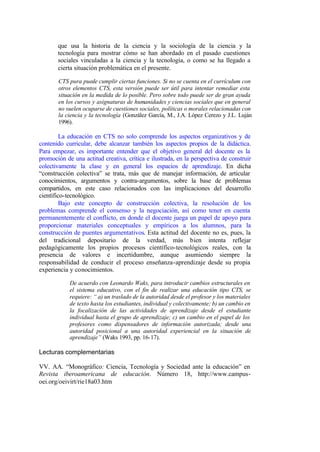 que usa la historia de la ciencia y la sociología de la ciencia y la
       tecnología para mostrar cómo se han abordado en el pasado cuestiones
       sociales vinculadas a la ciencia y la tecnología, o como se ha llegado a
       cierta situación problemática en el presente.

       CTS pura puede cumplir ciertas funciones. Si no se cuenta en el currículum con
       otros elementos CTS, esta versión puede ser útil para intentar remediar esta
       situación en la medida de lo posible. Pero sobre todo puede ser de gran ayuda
       en los cursos y asignaturas de humanidades y ciencias sociales que en general
       no suelen ocuparse de cuestiones sociales, políticas o morales relacionadas con
       la ciencia y la tecnología (González García, M., J.A. López Cerezo y J.L. Luján
       1996).

         La educación en CTS no solo comprende los aspectos organizativos y de
contenido curricular, debe alcanzar también los aspectos propios de la didáctica.
Para empezar, es importante entender que el objetivo general del docente es la
promoción de una actitud creativa, crítica e ilustrada, en la perspectiva de construir
colectivamente la clase y en general los espacios de aprendizaje. En dicha
“construcción colectiva” se trata, más que de manejar información, de articular
conocimientos, argumentos y contra-argumentos, sobre la base de problemas
compartidos, en este caso relacionados con las implicaciones del desarrollo
científico-tecnológico.
         Bajo este concepto de construcción colectiva, la resolución de los
problemas comprende el consenso y la negociación, así como tener en cuenta
permanentemente el conflicto, en donde el docente juega un papel de apoyo para
proporcionar materiales conceptuales y empíricos a los alumnos, para la
construcción de puentes argumentativos. Esta actitud del docente no es, pues, la
del tradicional depositario de la verdad, más bien intenta reflejar
pedagógicamente los propios procesos científico-tecnológicos reales, con la
presencia de valores e incertidumbre, aunque asumiendo siempre la
responsabilidad de conducir el proceso enseñanza-aprendizaje desde su propia
experiencia y conocimientos.

            De acuerdo con Leonardo Waks, para introducir cambios estructurales en
            el sistema educativo, con el fin de realizar una educación tipo CTS, se
            requiere: “ a) un traslado de la autoridad desde el profesor y los materiales
            de texto hasta los estudiantes, individual y colectivamente; b) un cambio en
            la focalización de las actividades de aprendizaje desde el estudiante
            individual hasta el grupo de aprendizaje; c) un cambio en el papel de los
            profesores como dispensadores de información autorizada; desde una
            autoridad posicional a una autoridad experiencial en la situación de
            aprendizaje” (Waks 1993, pp. 16-17).

Lecturas complementarias

VV. AA. “Monográfico: Ciencia, Tecnología y Sociedad ante la educación” en
Revista iberoamericana de educación. Número 18, http://www.campus-
oei.org/oeivirt/rie18a03.htm
 