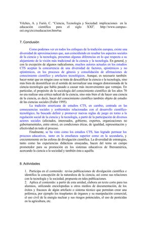 Vilches, A. y Furió, C. “Ciencia, Tecnología y Sociedad: implicaciones en la
educación      científica   para   el   siglo   XXI”,     http://www.campus-
oei.org/cts/ctseducacion.htm#aa


7. Conclusión

        Como podemos ver en todos los enfoques de la tradición europea, existe una
diversidad de aproximaciones que, aun coincidiendo en resaltar los aspectos sociales
de la ciencia y la tecnología, presentan algunas diferencias en lo que respecta a su
alejamiento de la visión más tradicional de la ciencia y la tecnología. En general, y
con la excepción de algunos radicalismos, muchos autores actuales en los estudios
CTS aceptan la concurrencia de una diversidad de factores, epistémicos y no
epistémicos, en los procesos de génesis y consolidación de afirmaciones de
conocimiento científico y artefactos tecnológicos. Aunque, es necesario también
hacer notar que en ningún caso se trata de descalificar la ciencia o la tecnología, sino
más bien de desmitificar en el sentido de normalizar una imagen distorsionada de la
ciencia-tecnología que había pasado a causar más inconvenientes que ventajas. En
particular, el propósito de la sociología del conocimiento científico de los años 70
no era realizar una crítica radical de la ciencia, sino más bien el de hacer una ciencia
de la ciencia, es decir, hacer del conocimiento científico también objeto de estudio
de las ciencias sociales (Fuller 1995).
        La tradición americana de estudios CTS, en cambio, centrada en las
consecuencias sociales y ambientales relacionadas con el desarrollo científico-
tecnológico, ha buscado definir y promover nuevas reglas de juego en torno a la
regulación social de la ciencia y la tecnología, a partir de la participación de diversos
actores sociales (afectados, interesados, gobierno, expertos, organizaciones no
gubernamentales, entre otros), en condiciones éticas, de igualdad, representación y
efectividad en todo el proceso.
        Finalmente, se ha visto como los estudios CTS, han logrado permear los
procesos educativos, tanto en la enseñanza superior como en la secundaria, y
crecientemente en las esferas de divulgación científica. La diversidad de estrategias,
tanto como las experiencias didácticas ensayadas, hacen del tema un campo
prometedor para su promoción en los sistemas educativos de Iberoamérica,
acercando la ciencia a la sociedad y también ésta a aquélla.



8. Actividades

    1. Participa en el contenido: revisa publicaciones de divulgación científica e
    identifica la concepción de la naturaleza de la ciencia, así como sus relaciones
    con la tecnología y la sociedad, propuesta en tales publicaciones.
    2. Aplica el contenido: a partir de esta unidad, elabora un texto corto para tus
    alumnos, utilizando enciclopedias u otros medios de documentación, de los
    éxitos y fracasos de algún artefacto o sistema técnico que permitan crear una
    polémica, por ejemplo los trasplantes de órganos y su manipulación comercial,
    el uso civil de la energía nuclear y sus riesgos potenciales, el uso de pesticidas
    en la agricultura, etc.
 